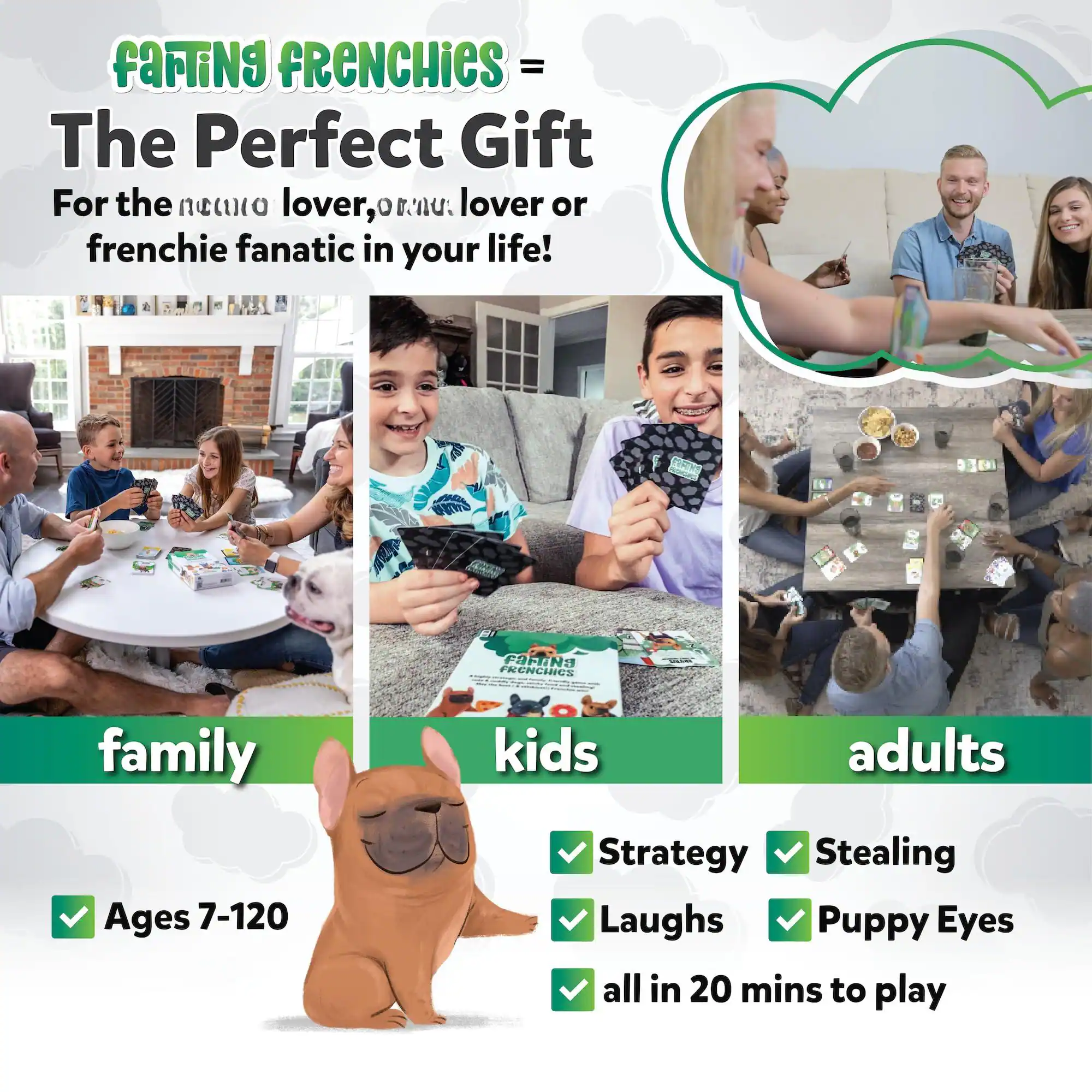 Farting FRENCHIES = The Perfect Gift For the neeuto lover, or frenchie lover or frenchie fanatic in your life!

family kids adults
Ages 7-120
Strategy Stealing Laughs Puppy Eyes all in 20 mins to play