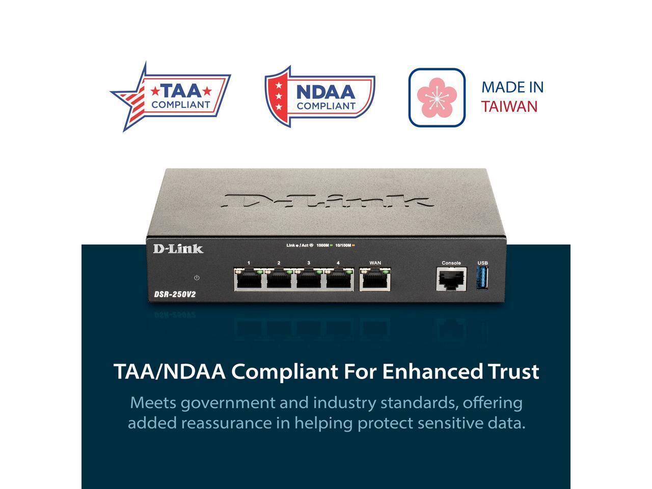 TAA COMPLIANT  
NDAA COMPLIANT  
MADE IN TAIWAN  

D-Link  
DSR-250V2  

TAA/NDAA Compliant For Enhanced Trust  
Meets government and industry standards, offering added reassurance in helping protect sensitive data.