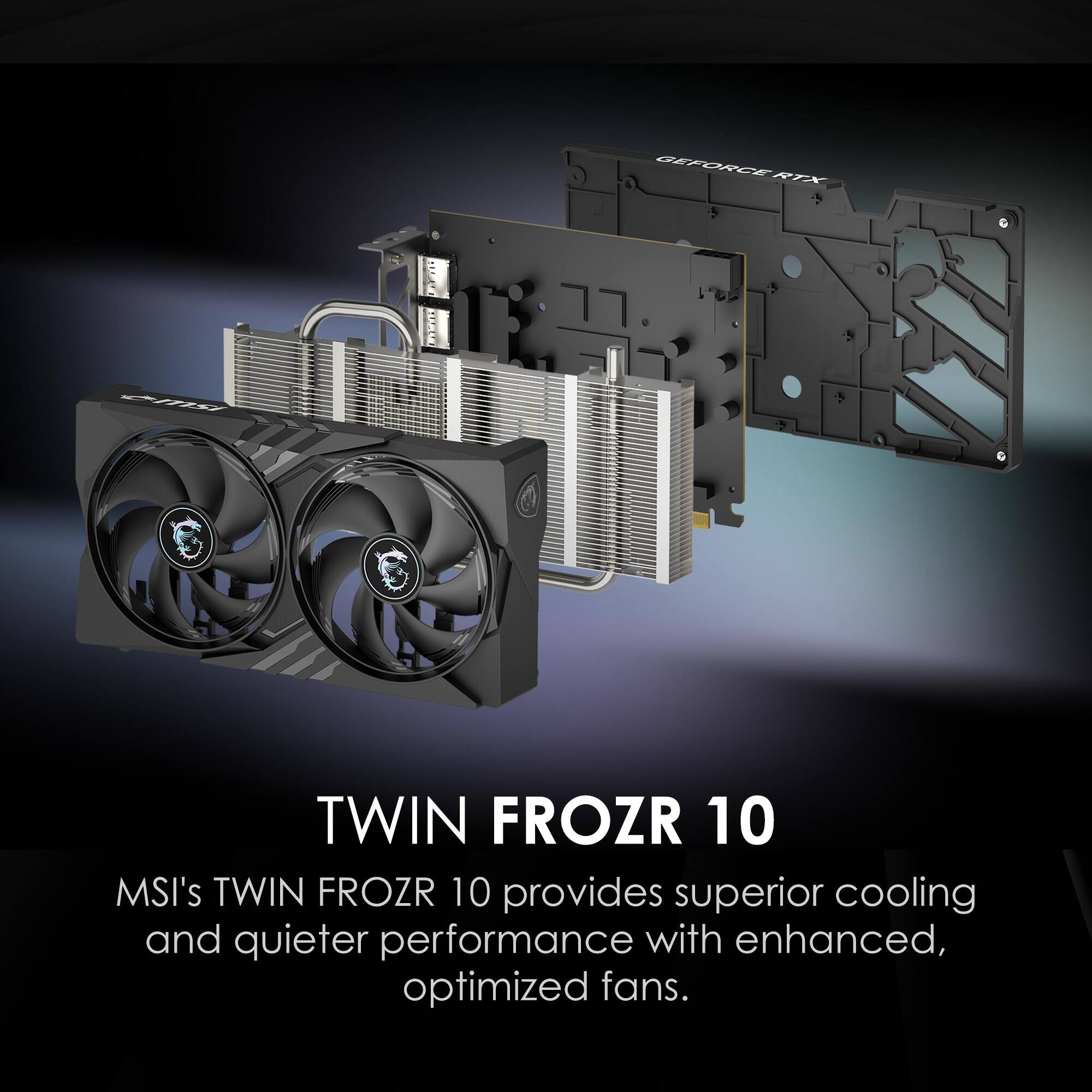 GEFORCE RTX  
TWIN FROZR 10  
MSI's TWIN FROZR 10 provides superior cooling and quieter performance with enhanced, optimized fans.