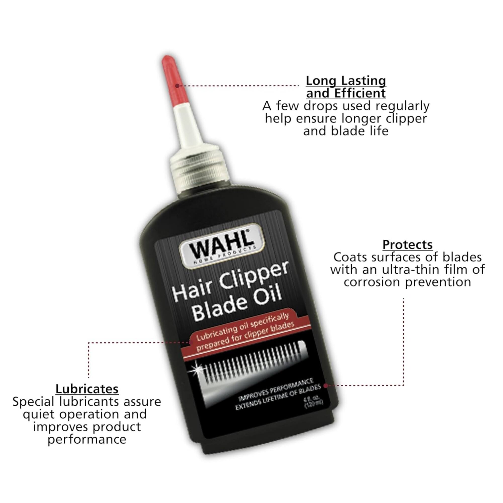 Long Lasting and Efficient  
A few drops used regularly help ensure longer clipper and blade life  

WAHL HOME PRODUCTS  
Hair Clipper Blade Oil  
Lubricating oil specifically prepared for clipper blades  

Protects  
Coats surfaces of blades with an ultra-thin film of corrosion prevention  

Lubricates  
Special lubricants assure quiet operation and improves product performance  

PERFORMANCE OF BLADES IMPROVES LIFETIME  
4 fl. oz. (120 ml)