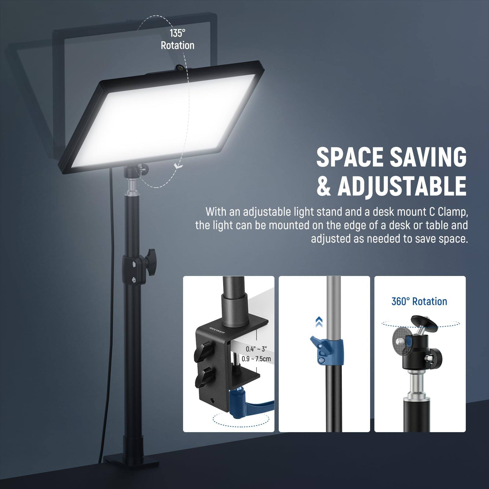 135° Rotation

SPACE SAVING & ADJUSTABLE

With an adjustable light stand and a desk mount C Clamp, the light can be mounted on the edge of a desk or table and adjusted as needed to save space.

360° Rotation

0.40-3" (0.9-7.5cm)