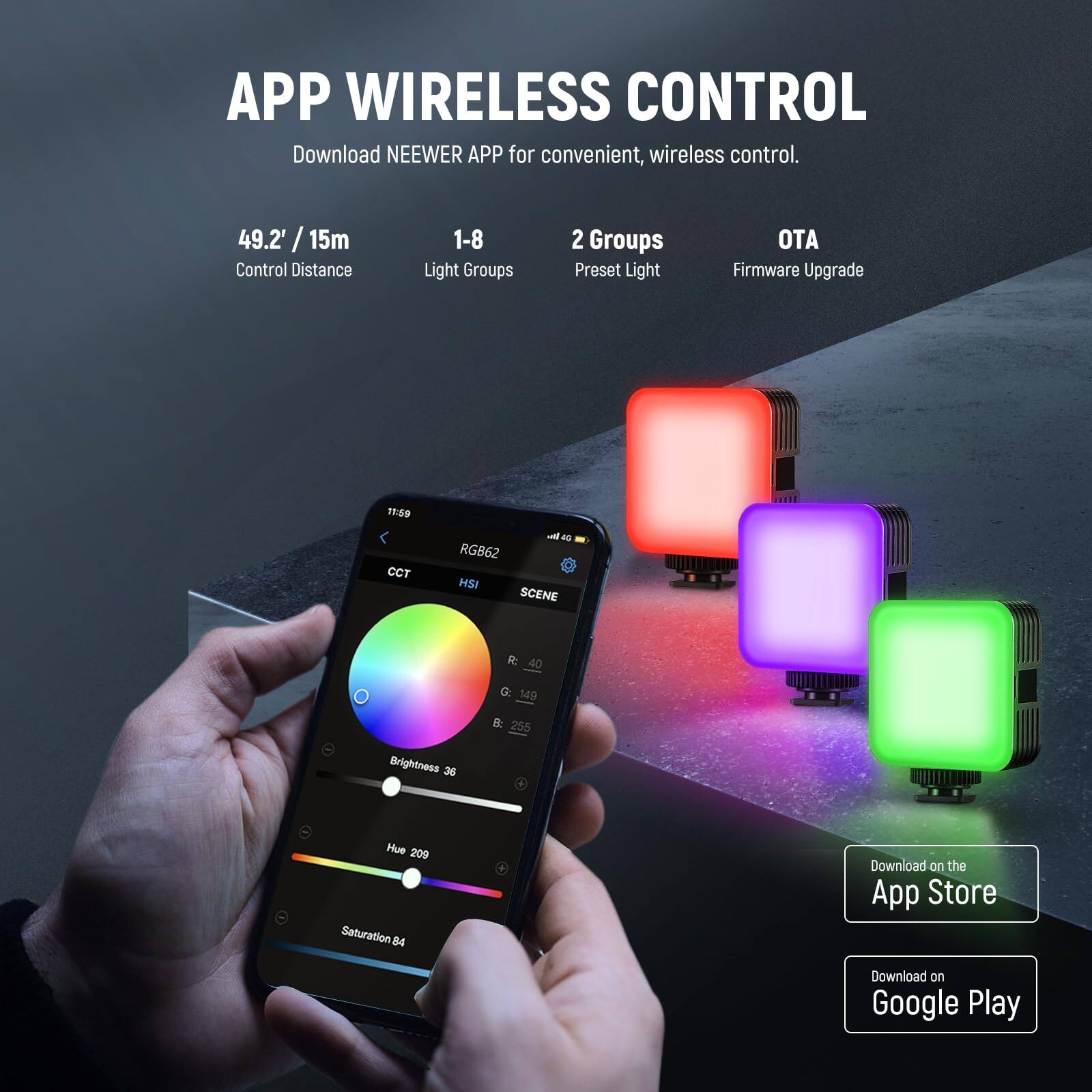 APP WIRELESS CONTROL

Download NEEWER APP for convenient, wireless control.

49.2' / 15m
Control Distance

1-8
Light Groups

2 Groups
Preset Light

OTA
Firmware Upgrade

CCT
RGB62
HSI
SCENE

Brightness 36
Hue 209
Saturation 84

Download on the App Store
Download on Google Play