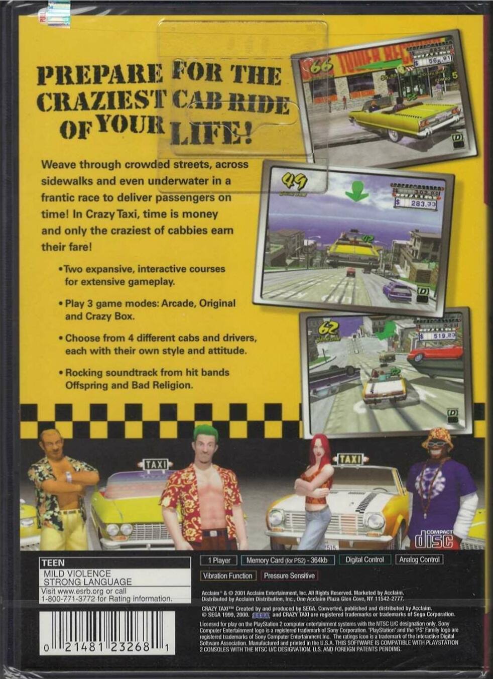 **Prepare for the Craziest Cab Ride of Your Life!**

Weave through crowded streets, across sidewalks, and even underwater in a frantic race to deliver passengers on time! In Crazy Taxi, time is money, and only the craziest of cabbies earn their fare!

- Two expansive, interactive courses for extensive gameplay.
- Play 3 game modes: Arcade, Original, and Crazy Box.
- Choose from 4 different cabs and drivers, each with their own style and attitude.
- Rocking soundtrack from hit bands Offspring and Bad Religion.

**Teen Mild Violence Strong Language**

Visit www.esrb.org or call 1-800-771-3772 for Rating information.

**1 Player**

- Vibration Function
- Memory Card (for PS2) - 364kb
- Digital Control
- Analog Control
- Pressure Sensitive

**Compact Disc**

Acclaim Entertainment, Inc. All Rights Reserved. Marketed by Acclaim. Distributed by Acclaim Distribution, Inc. One Acclaim Plaza Glen Cove, NY 11542-2777.

Crazy Taxi is created, produced by SEGA, converted, published, and distributed by Acclaim. The PlayStation