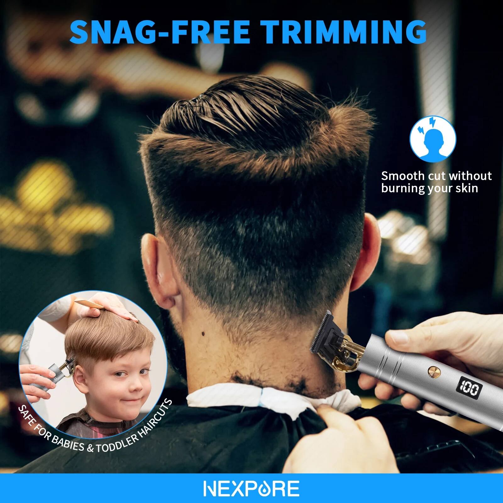 SNAG-FREE TRIMMING  
Smooth cut without burning your skin  
SAFE HAIRCUTS FOR BABIES & TODDLER  
NEXPORE
