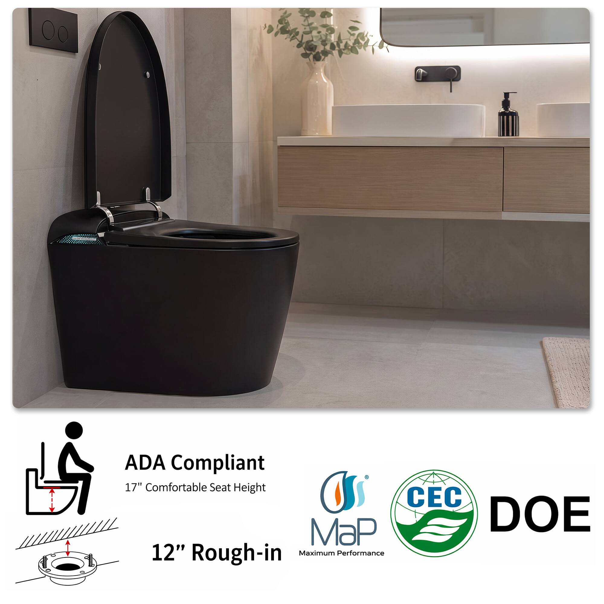 ADA Compliant  
17" Comfortable Seat Height  
12" Rough-in  
Maximum Performance  
CEC  
DOE  
MaP
