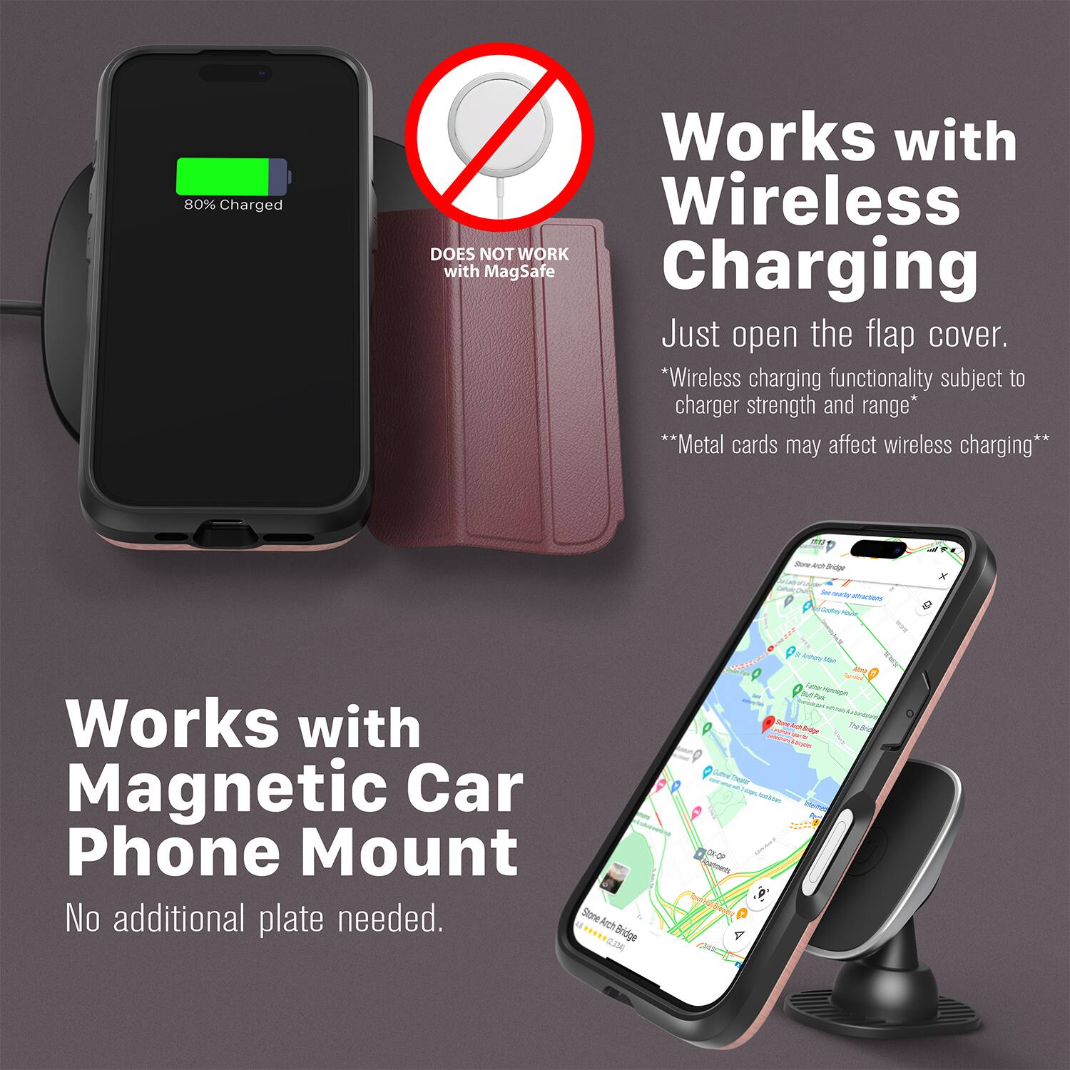 80% Charged  
DOES NOT WORK with MagSafe Charging  

Works with Wireless Charging  
Just open the flap cover.  
*Wireless charging functionality subject to charger strength and range*  
**Metal cards may affect wireless charging**  

Works with Magnetic Car Phone Mount  
No additional plate needed.