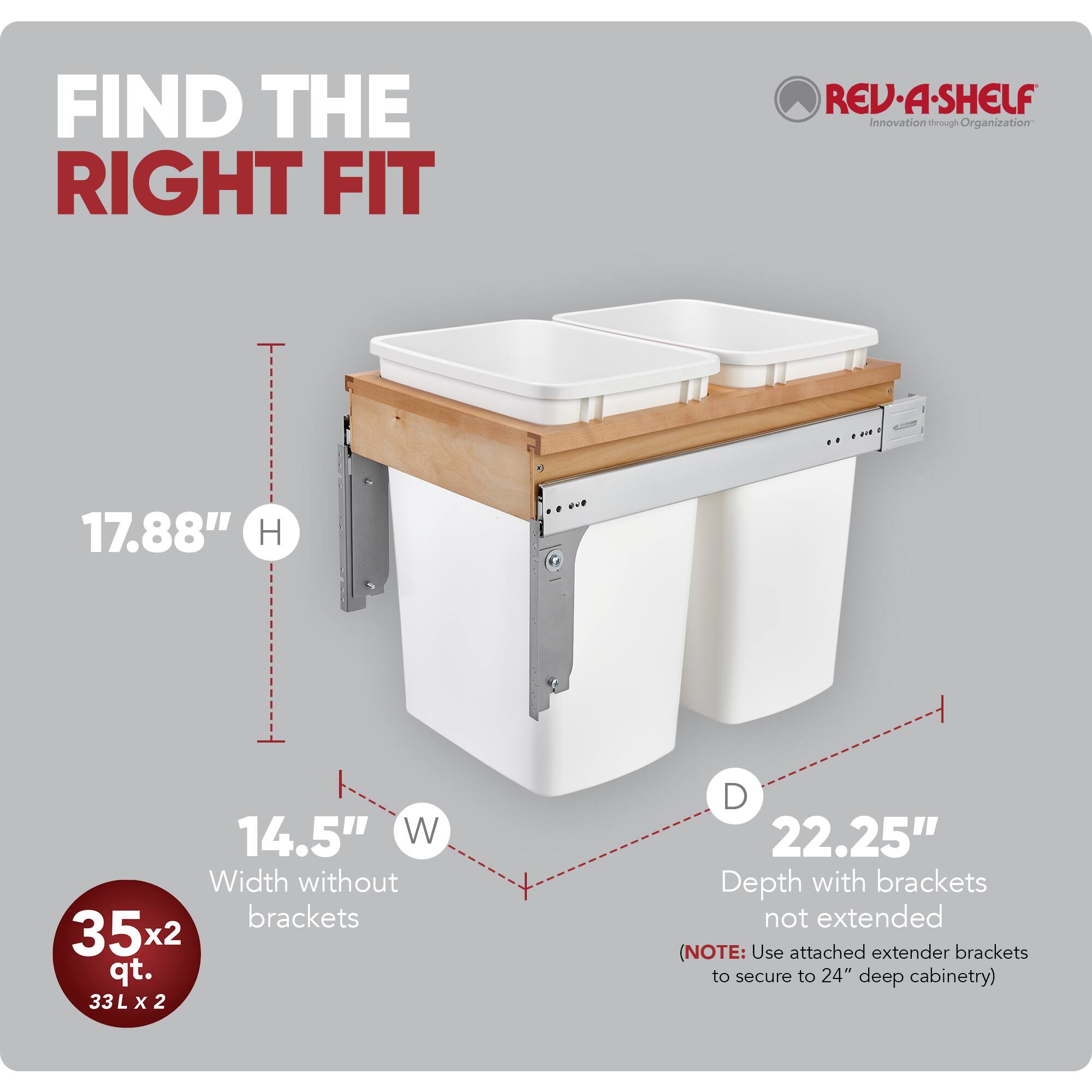 FIND THE RIGHT FIT  
RED REV-A-SHELF  
Innovation through Organization  

17.88" H  
14.5" W (Width without brackets)  
35x2 qt. (33L x 2)  
22.25" D (Depth with brackets not extended)  

(NOTE: Use attached extender brackets to secure to 24" deep cabinetry)