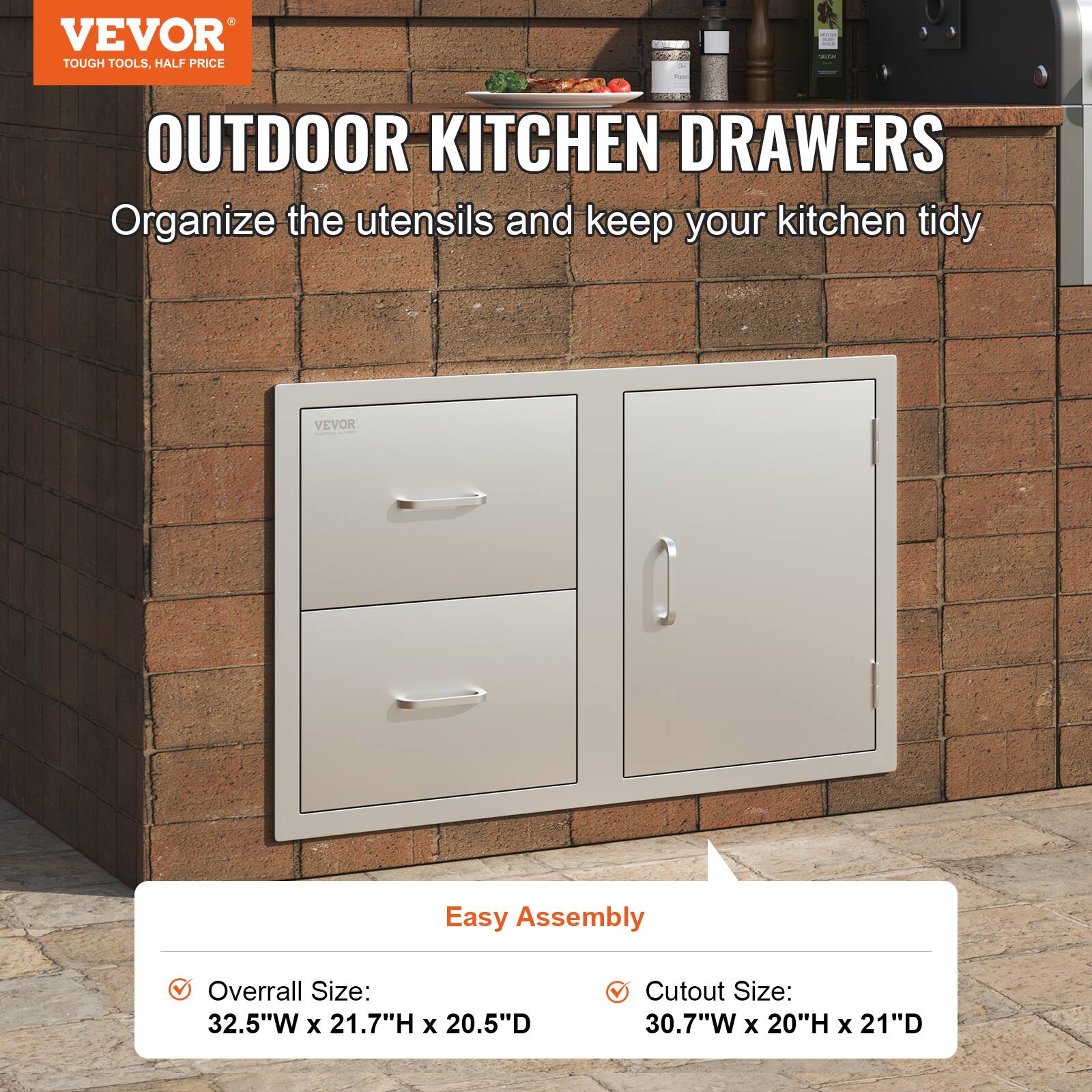 VEVOR  
TOUGH TOOLS, HALF PRICE  

OUTDOOR KITCHEN DRAWERS  
Organize the utensils and keep your kitchen tidy  

Easy Assembly  

- Overall Size:  
  32.5"W x 21.7"H x 20.5"D  

- Cutout Size:  
  30.7"W x 20"H x 21"D