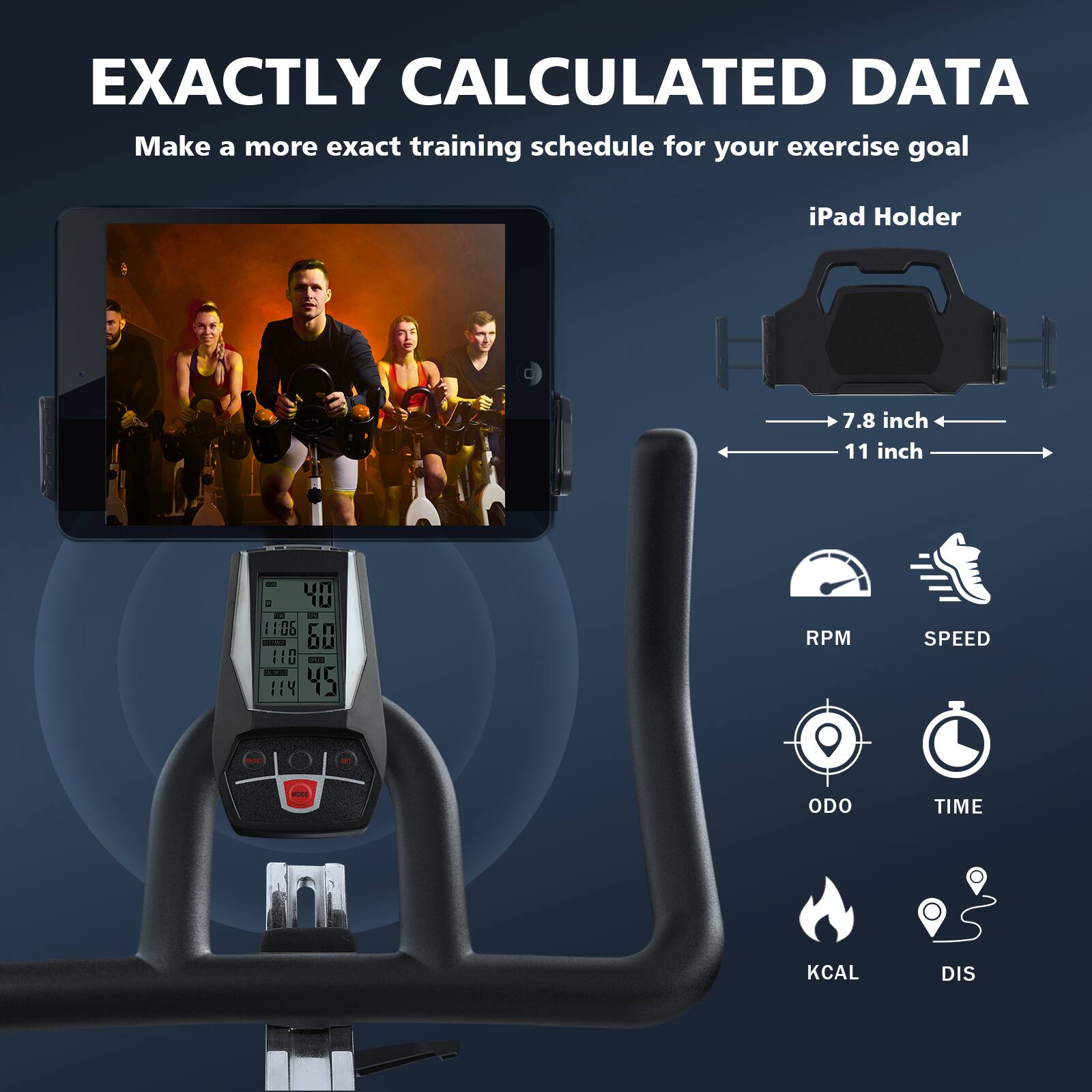 EXACTLY CALCULATED DATA  
Make a more exact training schedule for your exercise goal  

iPad Holder  
7.8 inch  
11 inch  

RPM  
SPEED  
ODO  
TIME  
KCAL  
DIS
