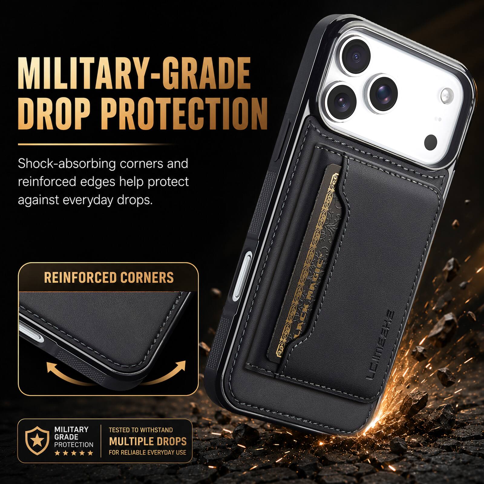 MILITARY-GRADE DROP PROTECTION

Shock-absorbing corners and reinforced edges help protect against everyday drops.

REINFORCED CORNERS

MILITARY GRADE PROTECTION

TESTED TO WITHSTAND MULTIPLE DROPS FOR RELIABLE EVERYDAY USE