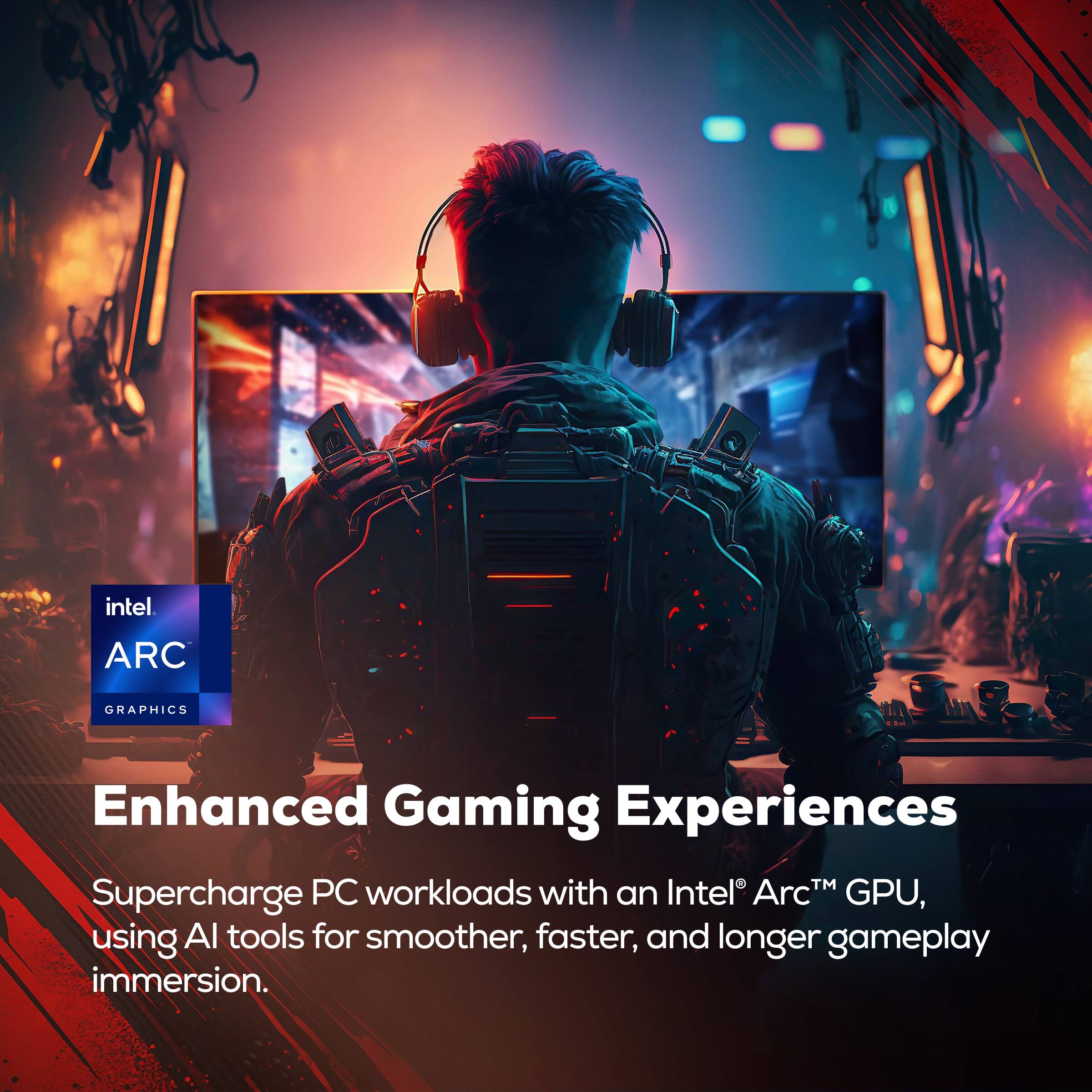 intel  
ARC  
GRAPHICS  
Enhanced Gaming Experiences  
Supercharge PC workloads with an Intel Arc™ GPU, using AI tools for smoother, faster, and longer gameplay immersion.