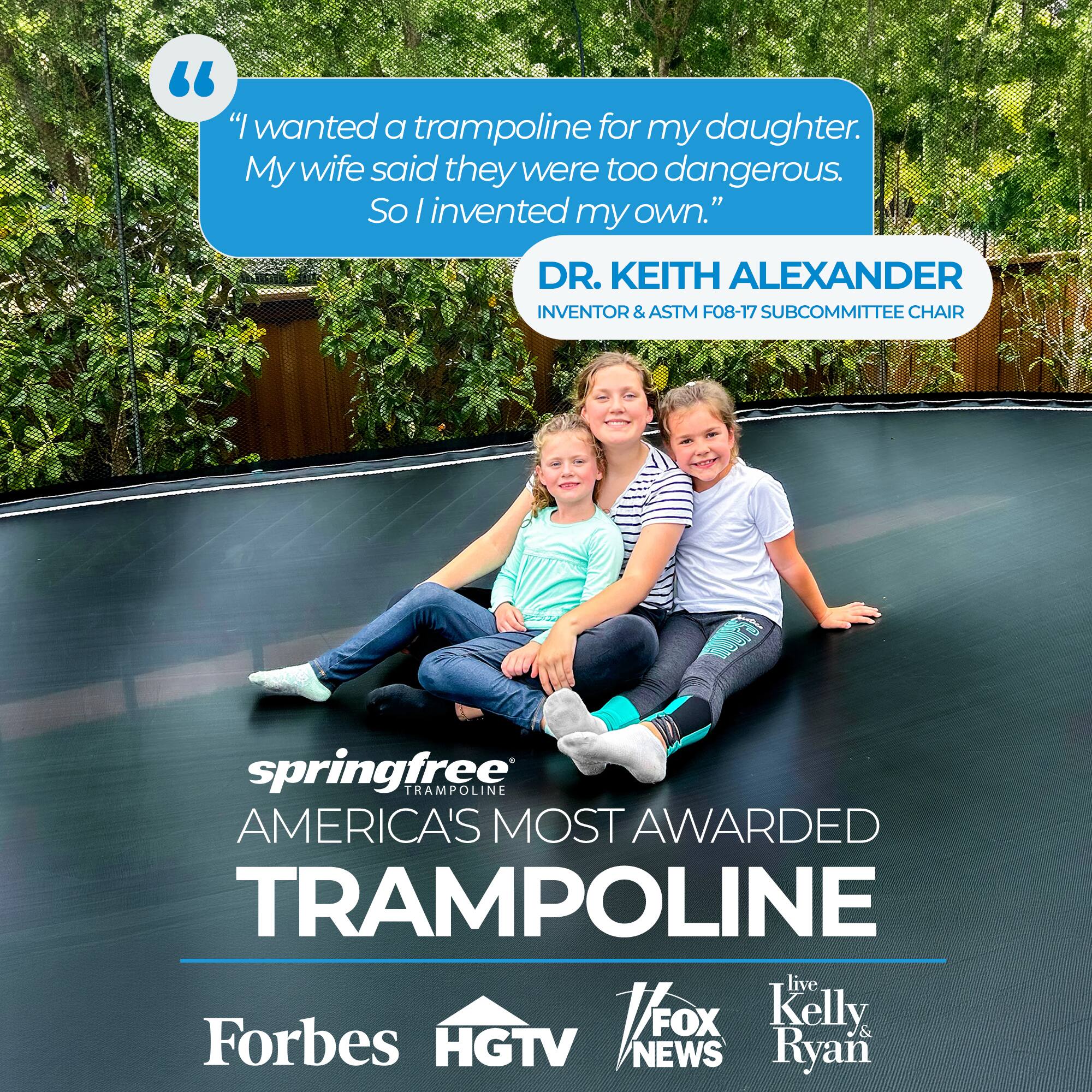 "I wanted a trampoline for my daughter. My wife said they were too dangerous. So I invented my own."

DR. KEITH ALEXANDER
INVENTOR & ASTM F08-17 SUBCOMMITTEE CHAIR

springfree TRAMPOLINE
AMERICA'S MOST AWARDED TRAMPOLINE

Forbes HGTV NEWS
live Kelly & Ryan