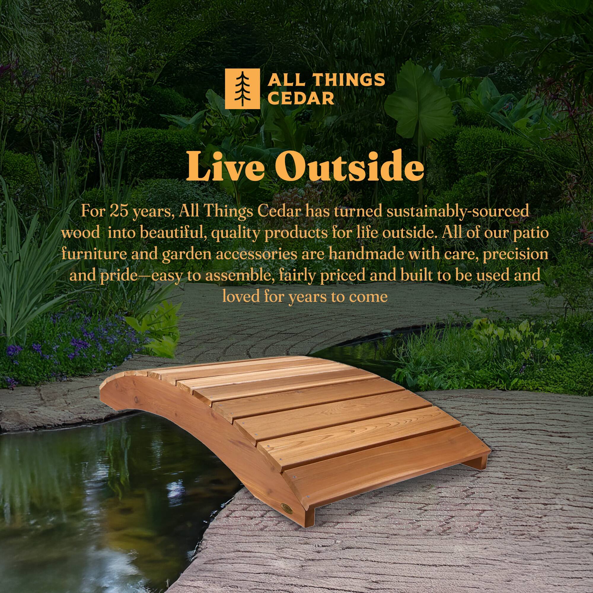 **ALL THINGS CEDAR**

**Live Outside**

For 25 years, All Things Cedar has turned sustainably-sourced wood into beautiful, quality products for life outside. All of our patio furniture and garden accessories are handmade with care, precision and pride—easy to assemble, fairly priced and built to be used and loved for years to come.