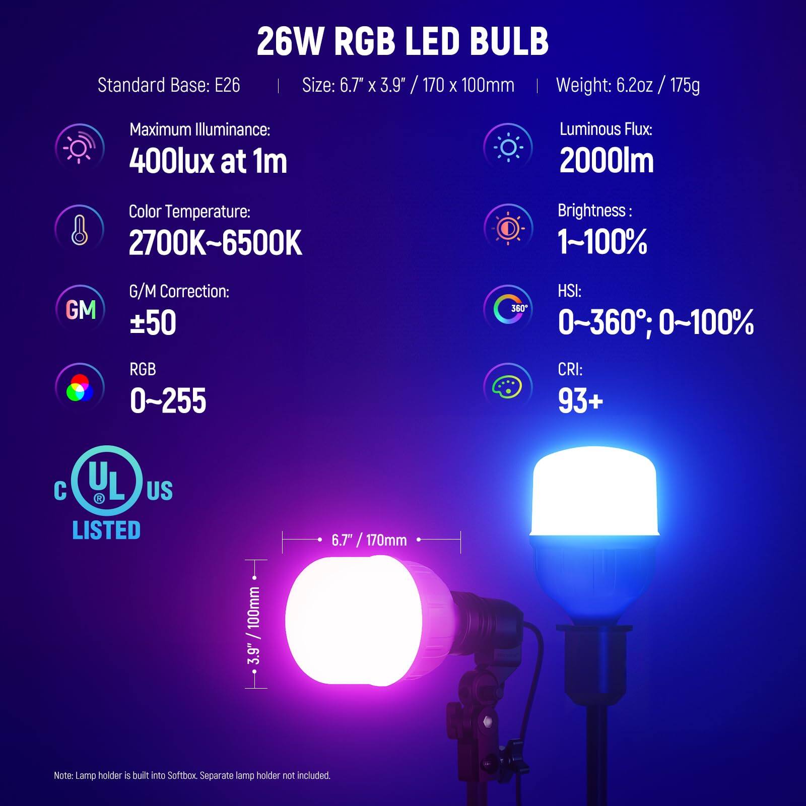 26W RGB LED BULB  
Standard Base: E26  
Size: 6.7" x 3.9" / 170 x 100mm  
Weight: 6.2oz / 175g  

Maximum Illuminance: 400lux at 1m  
Luminous Flux: 2000lm  
Color Temperature: 2700K~6500K  
Brightness: 1~100%  
G/M Correction: ±50  
RGB: 0~255  
HSI: 0~360°; 0~100%  
CRI: 93+  

UL US LISTED  

Note: Lamp holder is built into Softbox. Separate lamp holder not included.