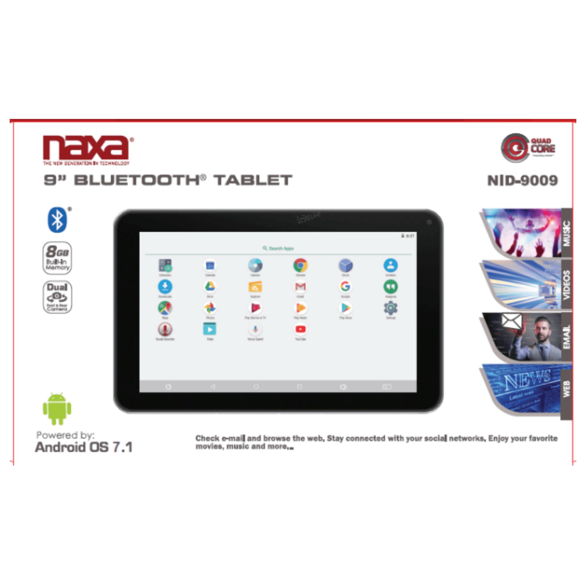 naxa THE NEW GENERATION IN TECHNOLOGY 9" BLUETOOTH TABLET QUAD CORE NID-9009 8GB Bubin Memory Dual a R Search - - ..? MUSIC VIDEOS EMAIL NEWS WEB Powered by: Android OS 7.1 Check e-mail and browse the web. Stay connected with your social networks. Enjoy your favorite movies, music and more.