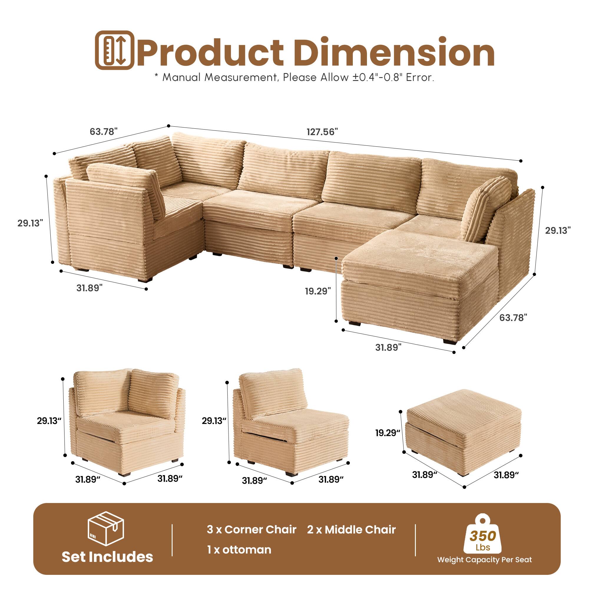 Product Dimension  
* Manual Measurement, Please Allow ±0.4"-0.8" Error.  

63.78"  
127.56"  
29.13"  
29.13"  
31.89"  
19.29"  
63.78"  
31.89"  
29.13"  
29.13"  
19.29"  
31.89"  
31.89"  
31.89"  
31.89"  

Set Includes  
3 x Corner Chair  
2 x Middle Chair  
1 x Ottoman  

350 Lbs Weight Capacity Per Seat