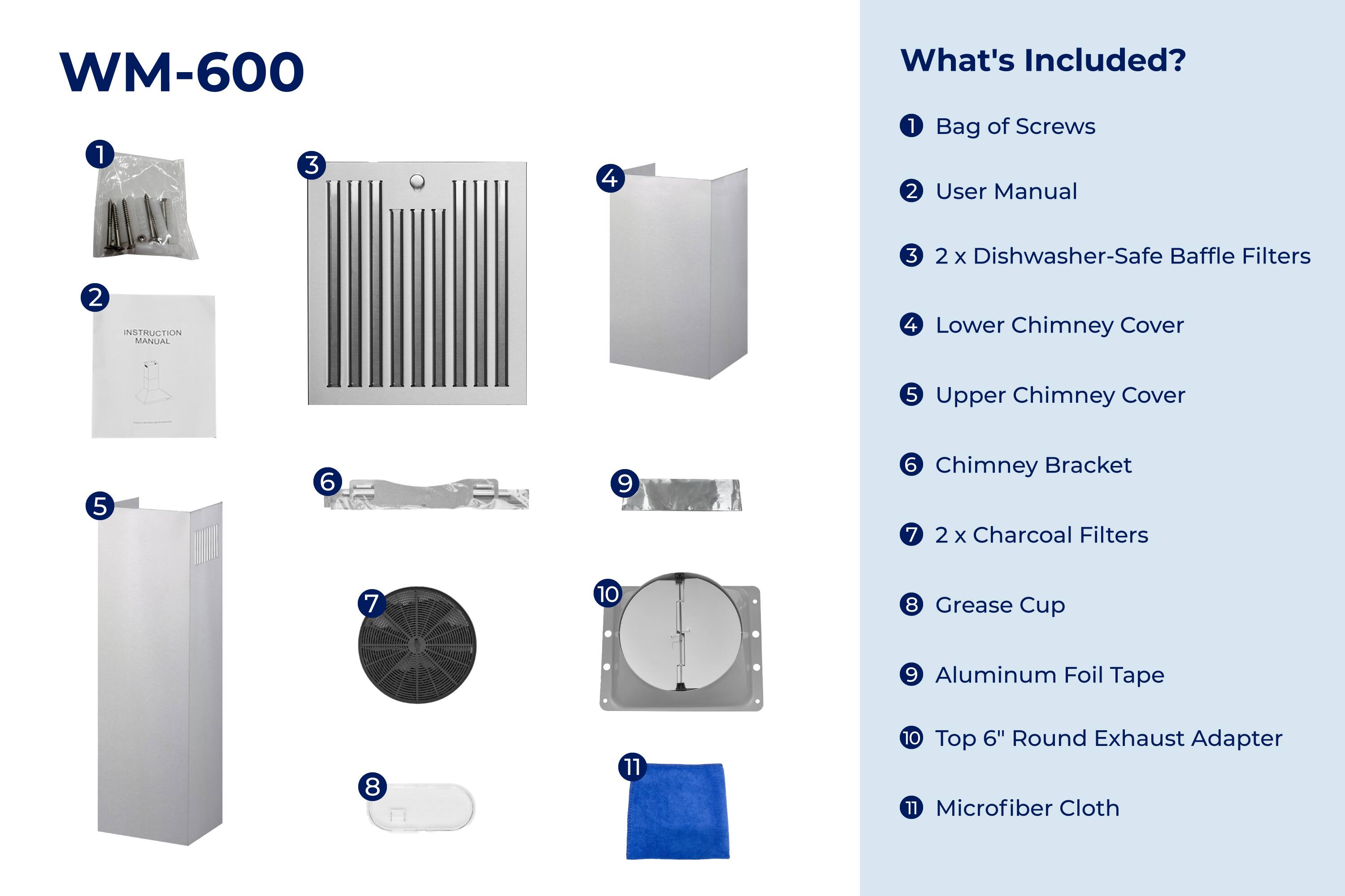 WM-600

What's Included?

1. Bag of Screws
2. User Manual
3. 2 x Dishwasher-Safe Baffle Filters
4. Lower Chimney Cover
5. Upper Chimney Cover
6. Chimney Bracket
7. 2 x Charcoal Filters
8. Grease Cup
9. Aluminum Foil Tape
10. Top 6" Round Exhaust Adapter
11. Microfiber Cloth