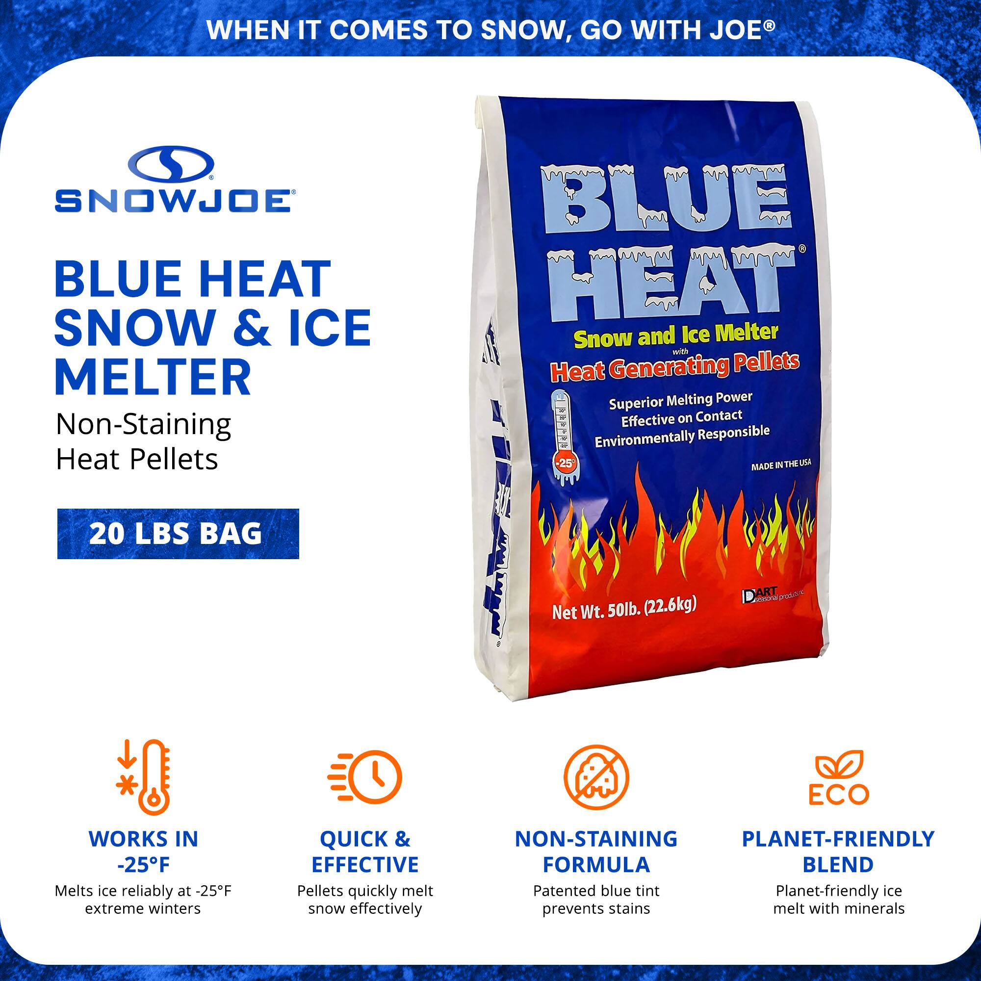 **SnowJoe Blue Heat Snow & Ice Melter**

- **Non-Staining Heat Pellets**
- **20 LBS Bag**

**Features:**
- **Works in -25°F:** Melts ice reliably at -25°F extreme winters
- **Quick & Effective:** Pellets quickly melt snow effectively
- **Non-Staining Formula:** Patented blue tint prevents stains
- **Planet-Friendly Blend:** Planet-friendly ice melts with minerals

**Product Details:**
- **Superior Melting Power**
- **Effective on Contact**
- **Environmentally Responsible**
- **Made in the USA**
- **Net Wt. 50lb. (22.6kg)**

**Additional Information:**
- **Blue Heat Snow and Ice Melter**
- **Heat Generating Pellets**