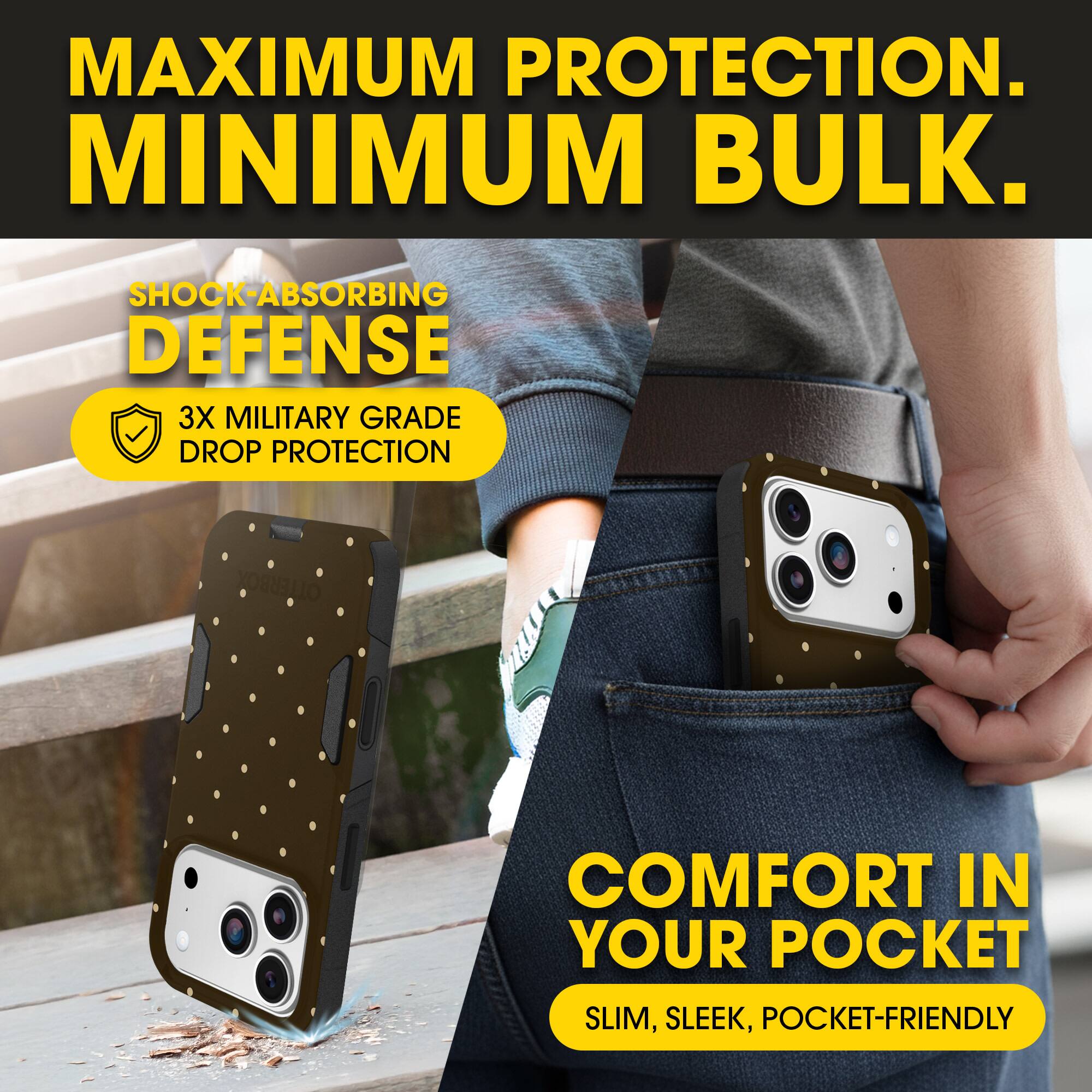 MAXIMUM PROTECTION.  
MINIMUM BULK.

SHOCK-ABSORBING DEFENSE  
3X MILITARY GRADE DROP PROTECTION

COMFORT IN YOUR POCKET  
SLIM, SLEEK, POCKET-FRIENDLY