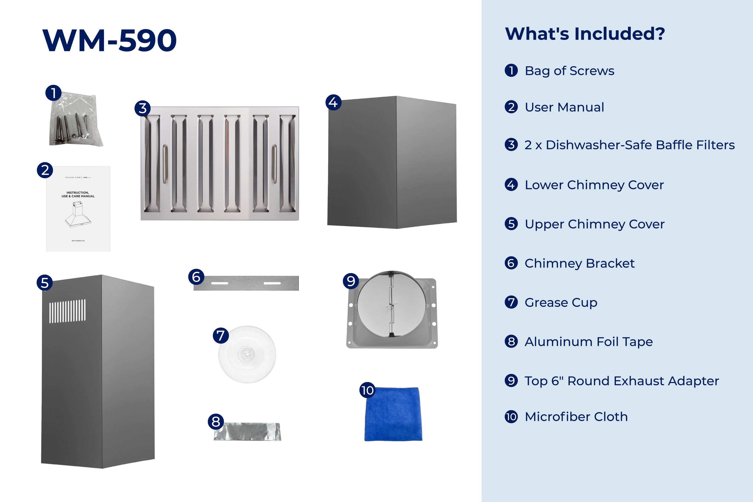 WM-590

What's Included?

1. Bag of Screws
2. User Manual
3. 2 x Dishwasher-Safe Baffle Filters
4. Lower Chimney Cover
5. Upper Chimney Cover
6. Chimney Bracket
7. Grease Cup
8. Aluminum Foil Tape
9. Top 6" Round Exhaust Adapter
10. Microfiber Cloth
