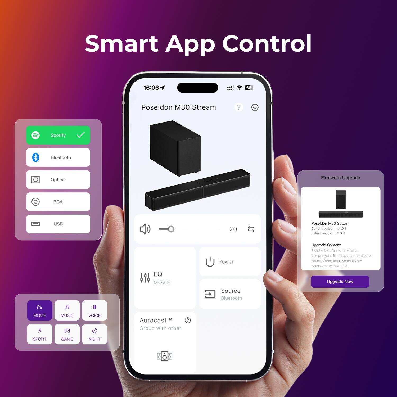 Smart App Control

16:06

65

Poseidon M30 Stream

Spotify
Bluetooth
Optical
RCA
USB

20

Firmware Upgrade

Poseidon M30 Stream
Current version: v1.0.1
Latest version: v1.3.2

Upgrade Content
1. Optimize EQ sound effects.
2. Improved mid-frequency for clearer sound.
Other improvements are consistent with V1.3.2

Upgrade Now

Source: Bluetooth

EQ MOVIE

Power

Auracast™
Group with other

i

MOVIE
MUSIC
VOICE
SPORT
GAME
NIGHT