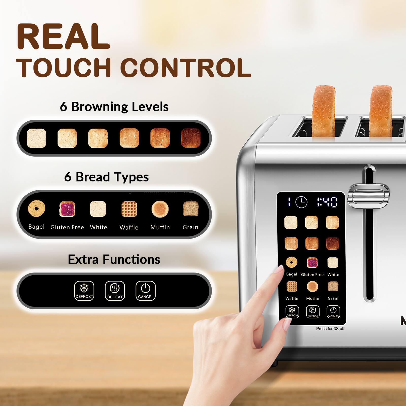 REAL TOUCH CONTROL

6 Browning Levels

6 Bread Types
- Bagel
- Gluten Free
- White
- Waffle
- Muffin
- Grain

Extra Functions
- DEFROST
- REHEAT
- CANCEL

REHEAT, CANCEL Press for 3S off