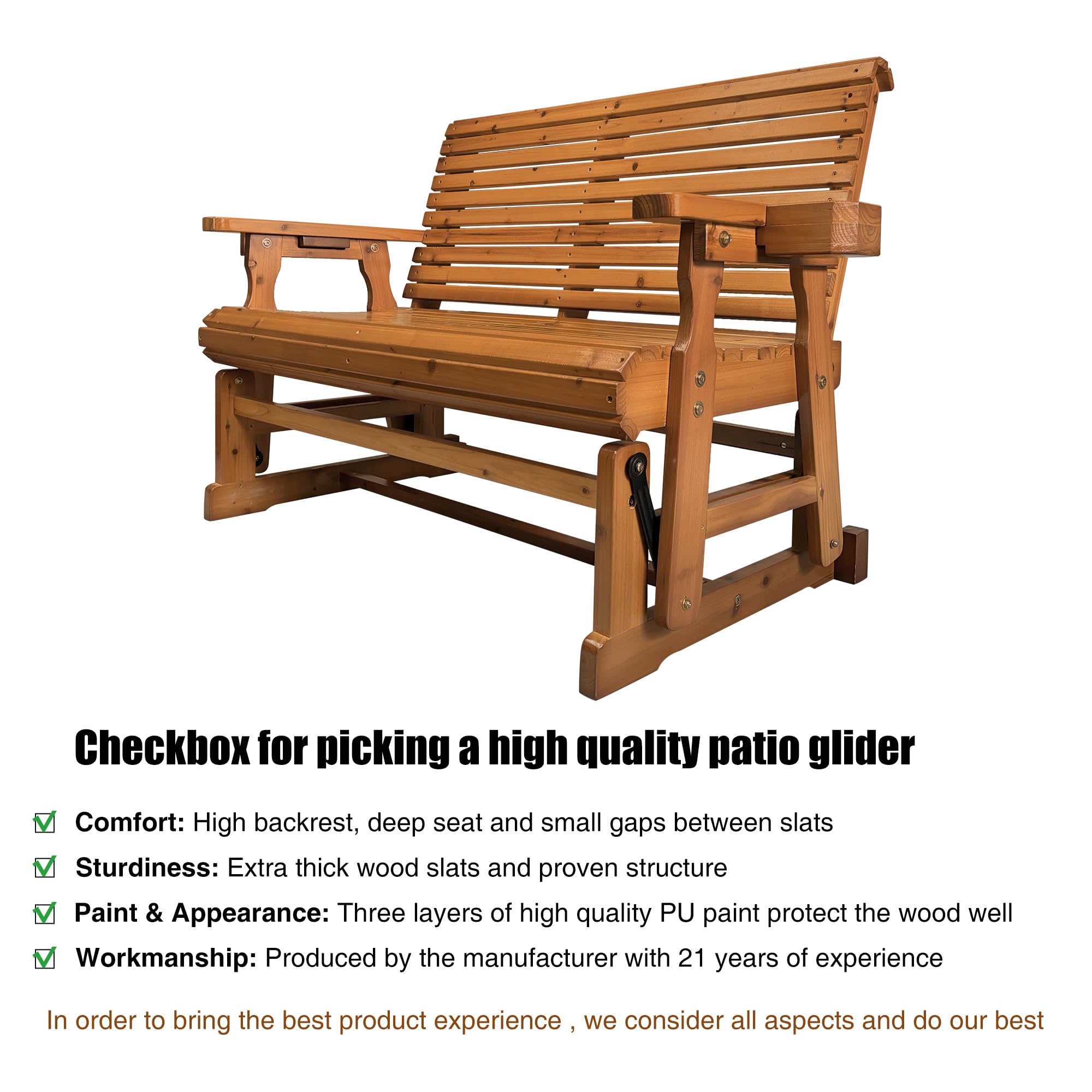 Checkbox for picking a high quality patio glider

- Comfort: High backrest, deep seat and small gaps between slats
- Sturdiness: Extra thick wood slats and proven structure
- Paint & Appearance: Three layers of high quality PU paint protect the wood well
- Workmanship: Produced by the manufacturer with 21 years of experience

In order to bring the best product experience, we consider all aspects and do our best