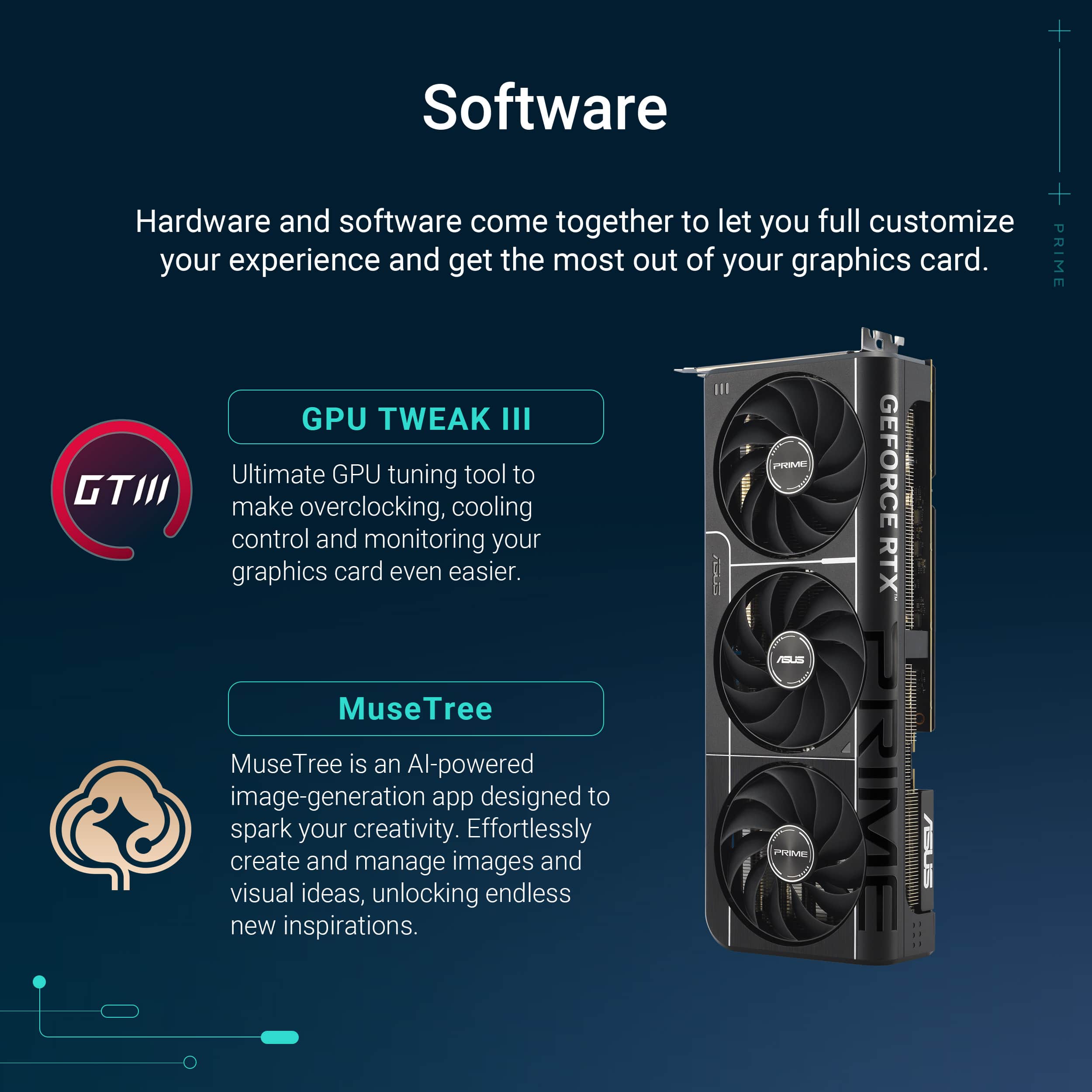 The text on the image is grouped and corrected as follows:
Software:
Hardware and software come together to let you fully customize your experience and get the most out of your graphics card.
GPU Tweak III:
Ultimate GPU tuning tool to make overclocking, cooling control and monitoring your graphics card even easier.
MuseTree:
An AI-powered image-generation app designed to spark your creativity. Effortlessly create and manage images and visual ideas, unlocking endless new inspirations.
GeForce RTX:
PRIME