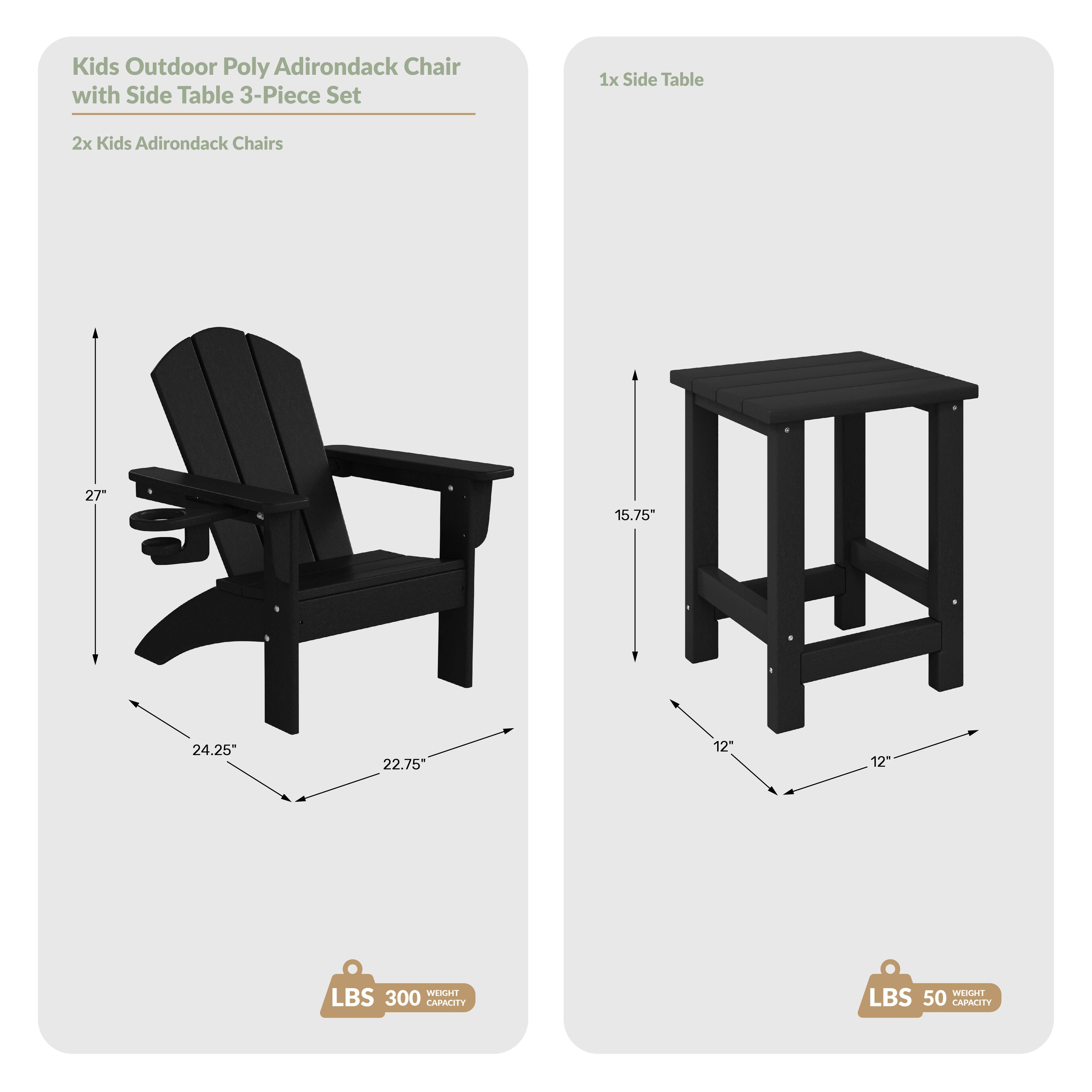 Kids Outdoor Poly Adirondack Chair with Side Table 3-Piece Set  
1x Side Table  
2x Kids Adirondack Chairs  
Dimensions:  
- Chair: 27" H x 24.25" W x 22.75" D  
- Table: 15.75" H x 12" W x 12" D  
Weight Capacity:  
- Chair: 300 LBS  
- Table: 50 LBS