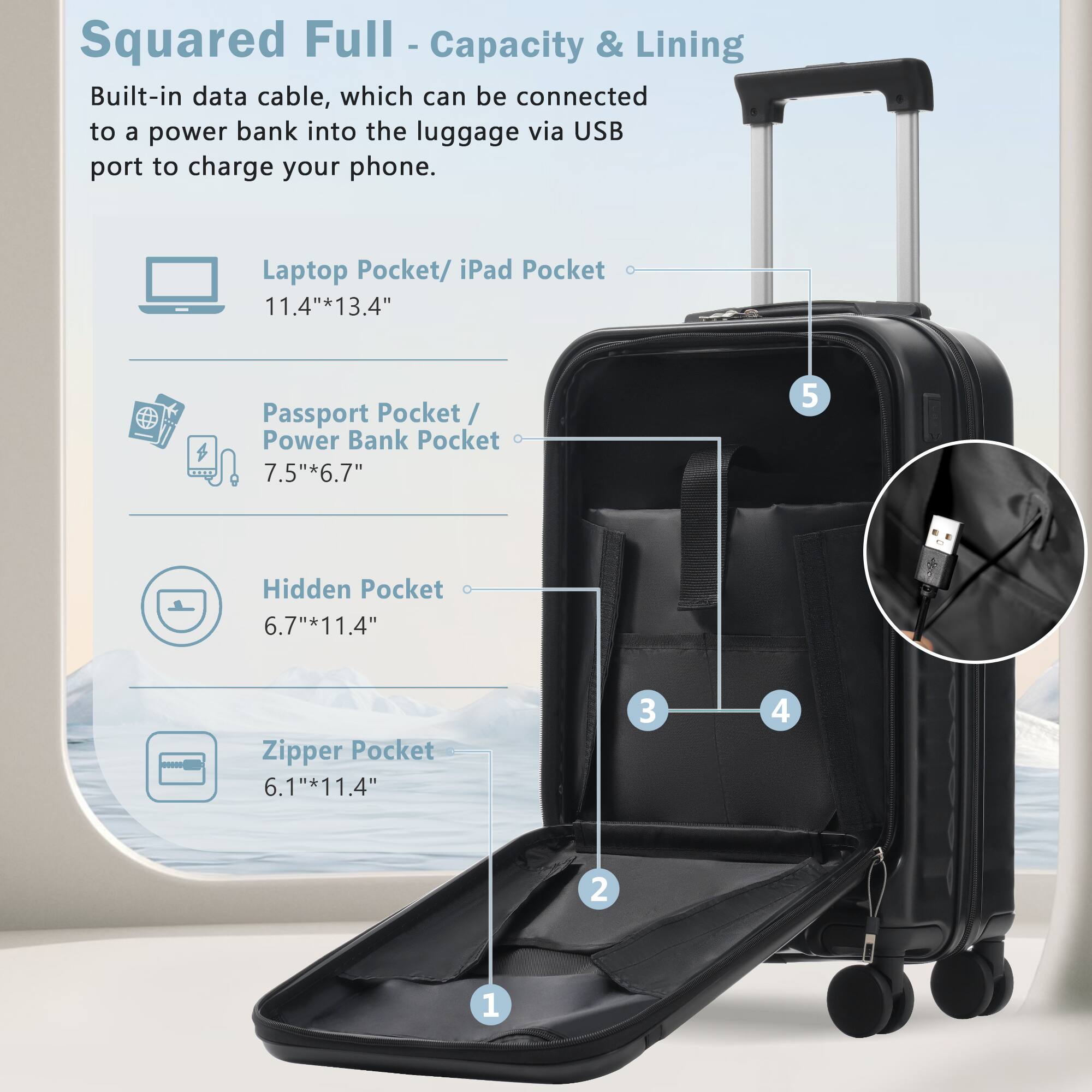 Squared Full - Capacity & Lining

Built-in data cable, which can be connected to a power bank into the luggage via USB port to charge your phone.

- Laptop Pocket/ iPad Pocket: 11.4" x 13.4"
- Passport Pocket/ Power Bank Pocket: 7.5" x 6.7"
- Hidden Pocket: 6.7" x 11.4"
- Zipper Pocket: 6.1" x 11.4"