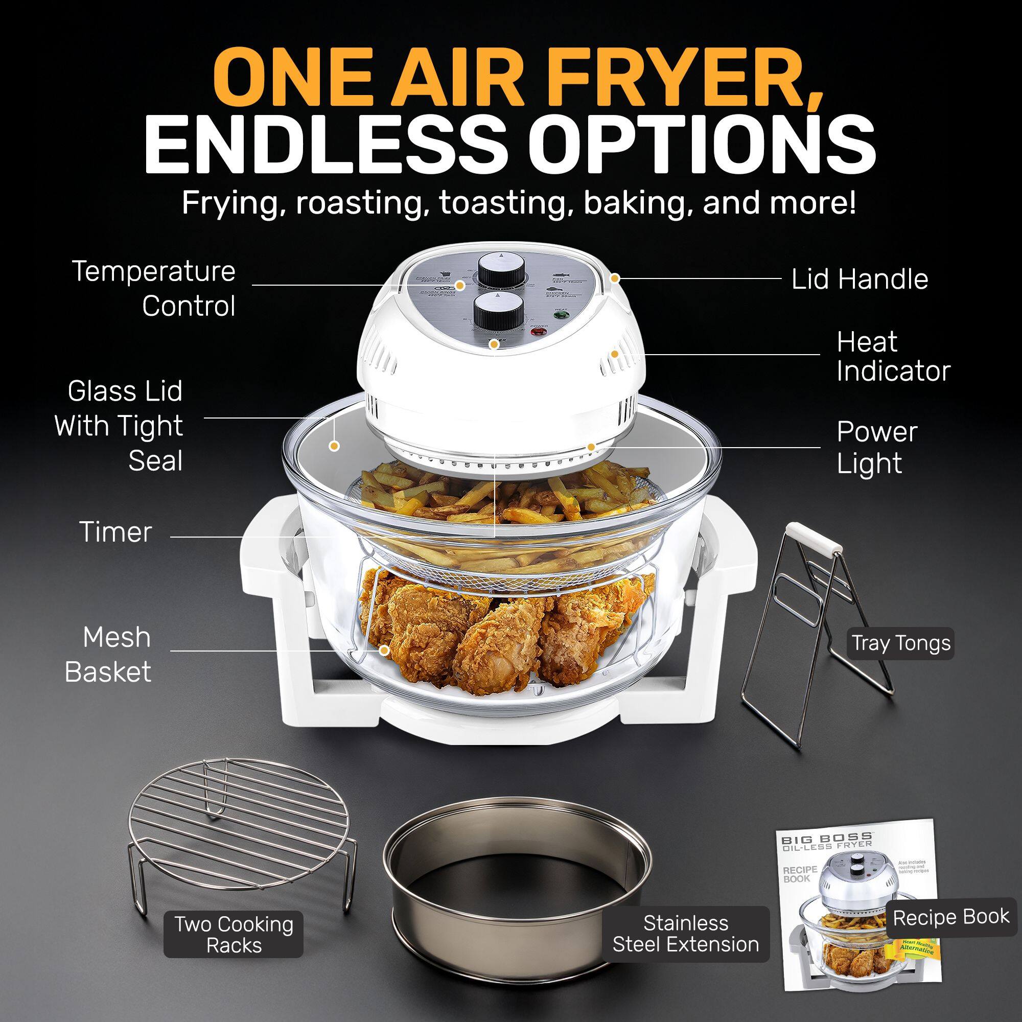 ONE AIR FRYER, ENDLESS OPTIONS  
Frying, roasting, toasting, baking, and more!  

- Temperature Control  
- Glass Lid With Tight Seal  
- Lid Handle  
- Heat Indicator  
- Power Light  
- Timer  
- Mesh Basket  
- Tray Tongs  
- Two Cooking Racks  
- Stainless Steel Extension  
- Recipe Book