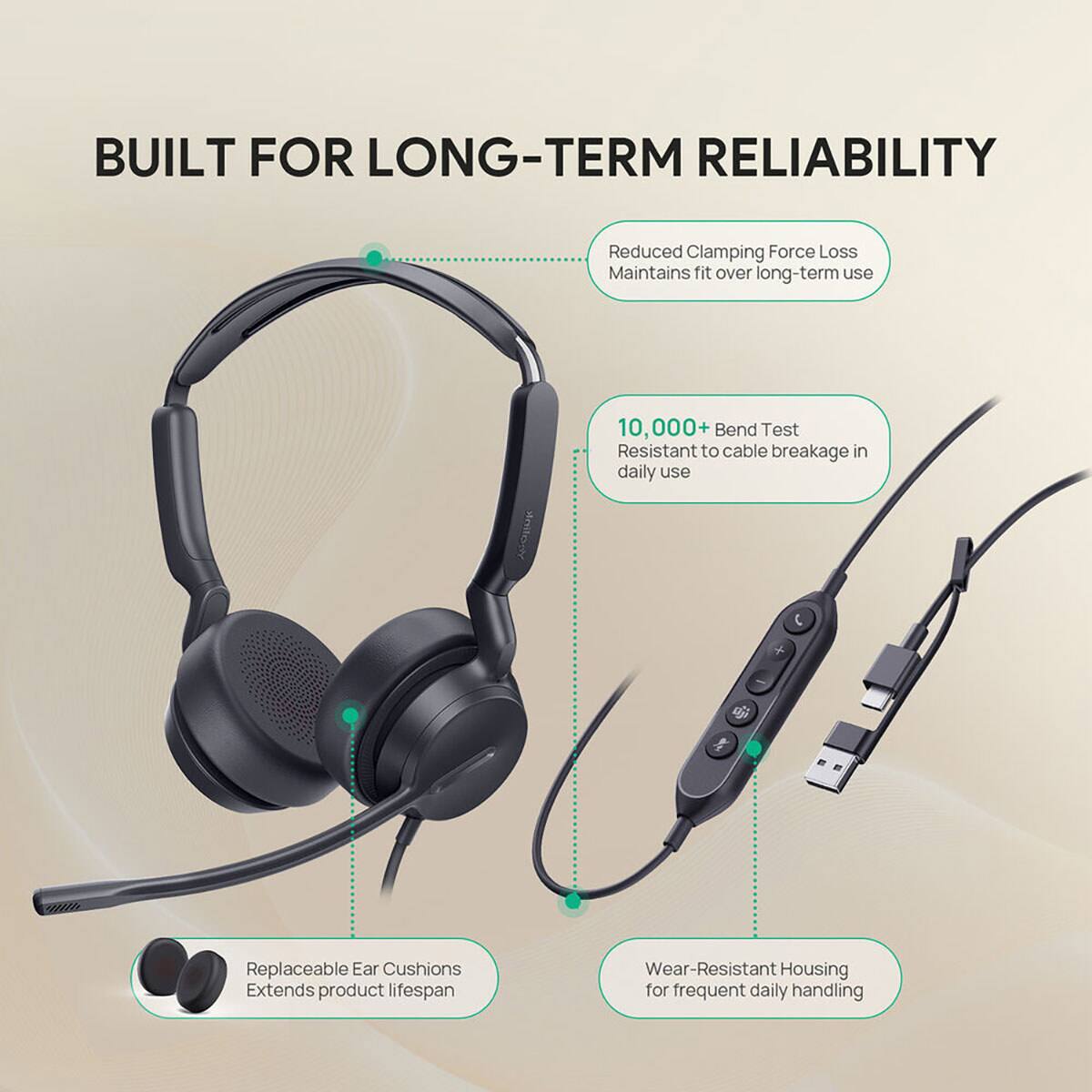 BUILT FOR LONG-TERM RELIABILITY

- Reduced Clamping Force Loss Maintains fit over long-term use
- 10,000+ Bend Test Resistant to cable breakage in daily use
- Replaceable Ear Cushions Extends product lifespan
- Wear-Resistant Housing for frequent daily handling