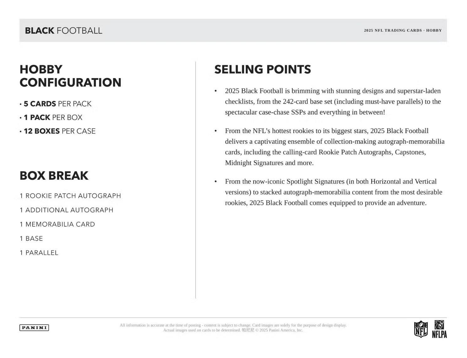 **BLACK FOOTBALL**

**Hobby Configuration**
- 5 cards per pack
- 1 pack per box
- 12 boxes per case

**Box Break**
- 1 Rookie Patch Autograph
- 1 Additional Autograph
- 1 Memorabilia Card
- 1 Base
- 1 Parallel

**Selling Points**
- 2025 Black Football is brimming with stunning designs and superstar-laden checklists, from the 242-card base set (including must-have parallels) to the spectacular case-chase SSPs and everything in between!
- From the NFL's hottest rookies to its biggest stars, 2025 Black Football delivers a captivating ensemble of collection-making autograph-memorabilia cards, including the calling-card Rookie Patch Autographs, Capstones, Midnight Signatures, and more.
- From the now-iconic Spotlight Signatures (in both Horizontal and Vertical versions) to stacked autograph-memorabilia content from the most desirable rookies, 2025 Black Football comes equipped to provide an adventure.

**Panini**

*All information is accurate at the time of posting - content is subject to change. Card images are solely for the purpose of design display. Actual images used