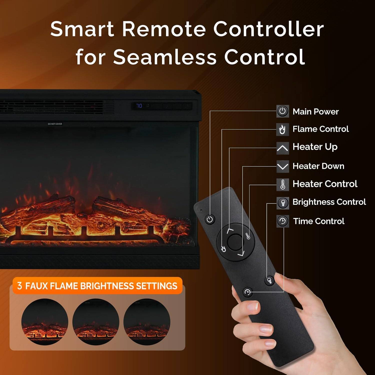 Smart Remote Controller for Seamless Control

- Main Power
- Flame Control
- Heater Up
- Heater Down
- Heater Control
- Brightness Control
- Time Control

3 FAUX FLAME BRIGHTNESS SETTINGS