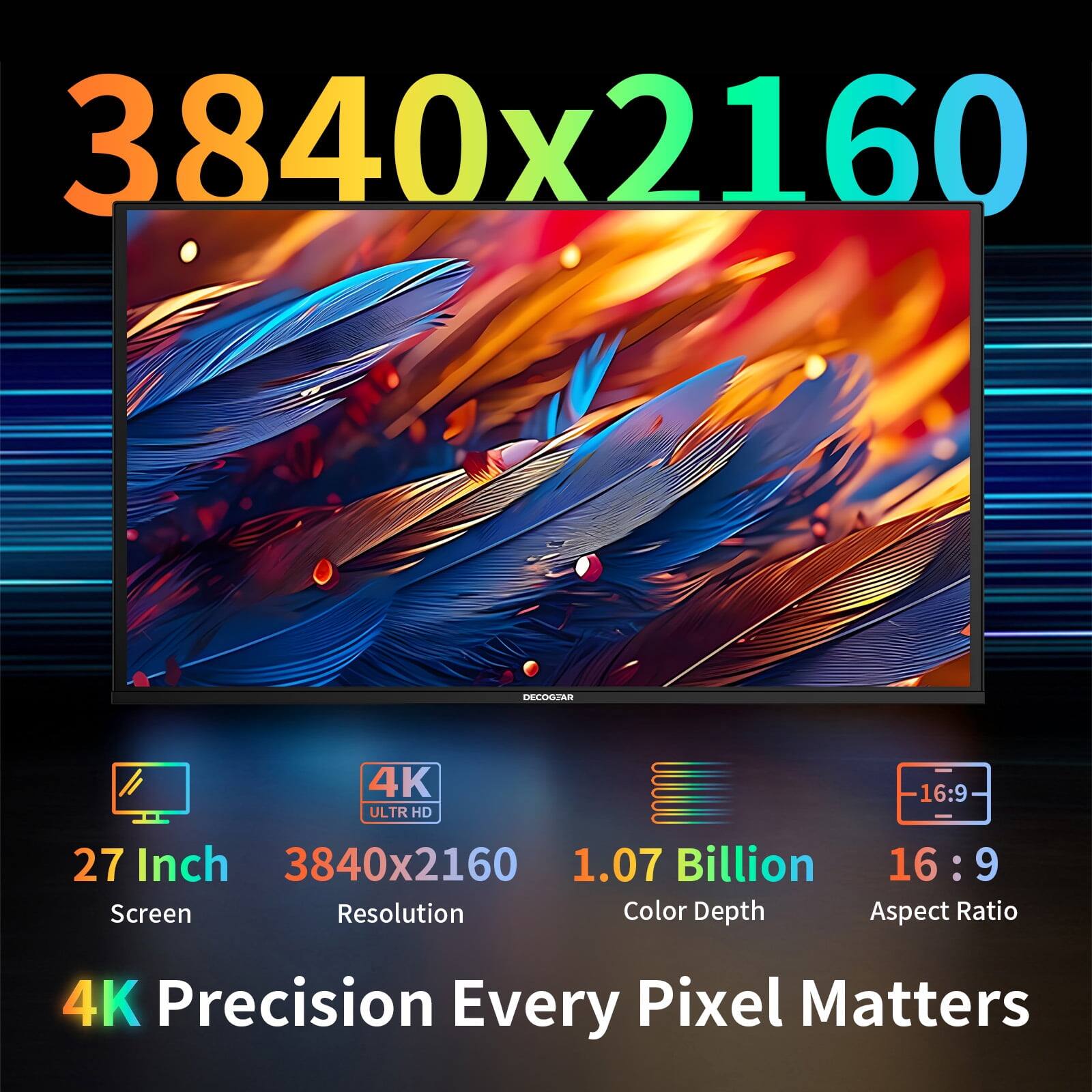3840x2160  
DECOGEAR  
4K ULTR HD  
16:9  
27 Inch 3840x2160 1.07 Billion 16:9 Screen Resolution Color Depth Aspect Ratio  
4K Precision Every Pixel Matters