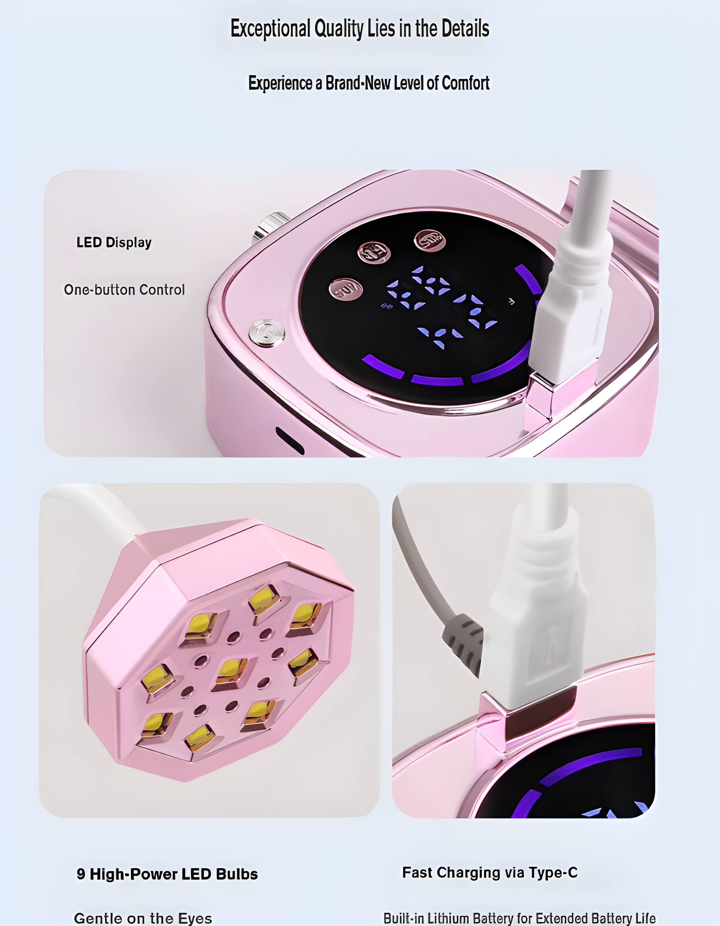 Exceptional Quality Lies in the Details  
Experience a Brand-New Level of Comfort  
LED Display  
One-button Control  
9 High-Power LED Bulbs  
Fast Charging via Type-C  
Gentle on the Eyes  
Built-in Lithium Battery for Extended Battery Life