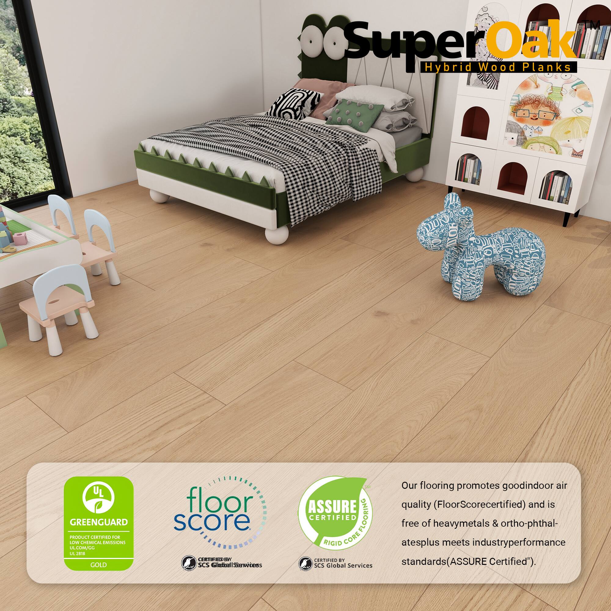 Super Oak Hybrid Wood Planks

Our flooring promotes good indoor air quality (FloorScore certified) and is free of heavy metals & ortho-phthalates plus meets industry performance standards (ASSURE Certified).

- GREENGUARD GOLD
- FloorScore
- ASSURE RIGID CORE

Certified by SCS Global Services