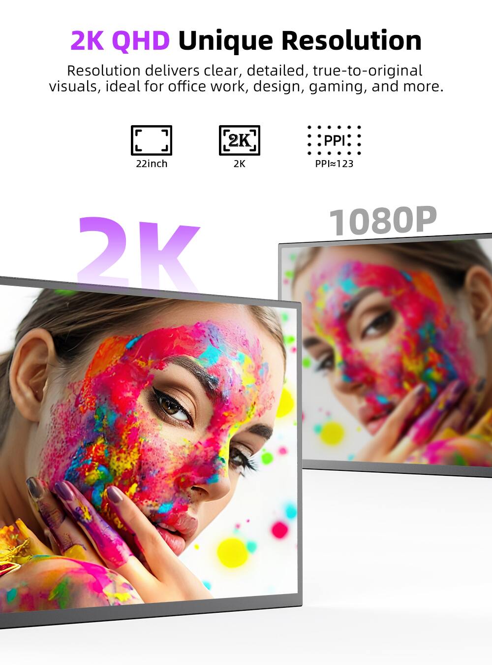 2K QHD Unique Resolution delivers clear, detailed, true-to-original visuals, ideal for office work, design, gaming, and more. 22inch 2K PPI~123 1080P