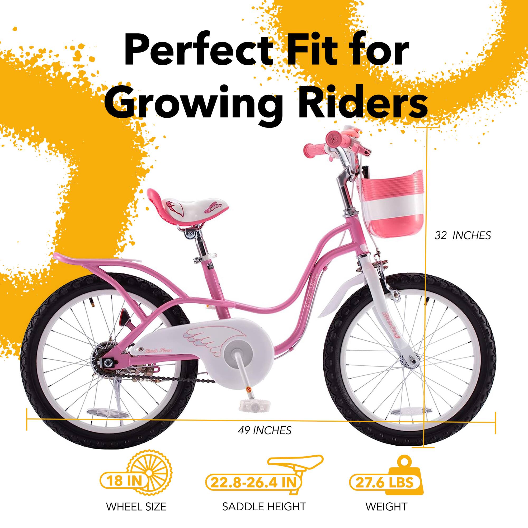 Perfect Fit for Growing Riders  
32 INCHES  
49 INCHES  
18 IN  
22.8-26.4 IN  
27.6 LBS  
WHEEL SIZE  
SADDLE HEIGHT  
WEIGHT