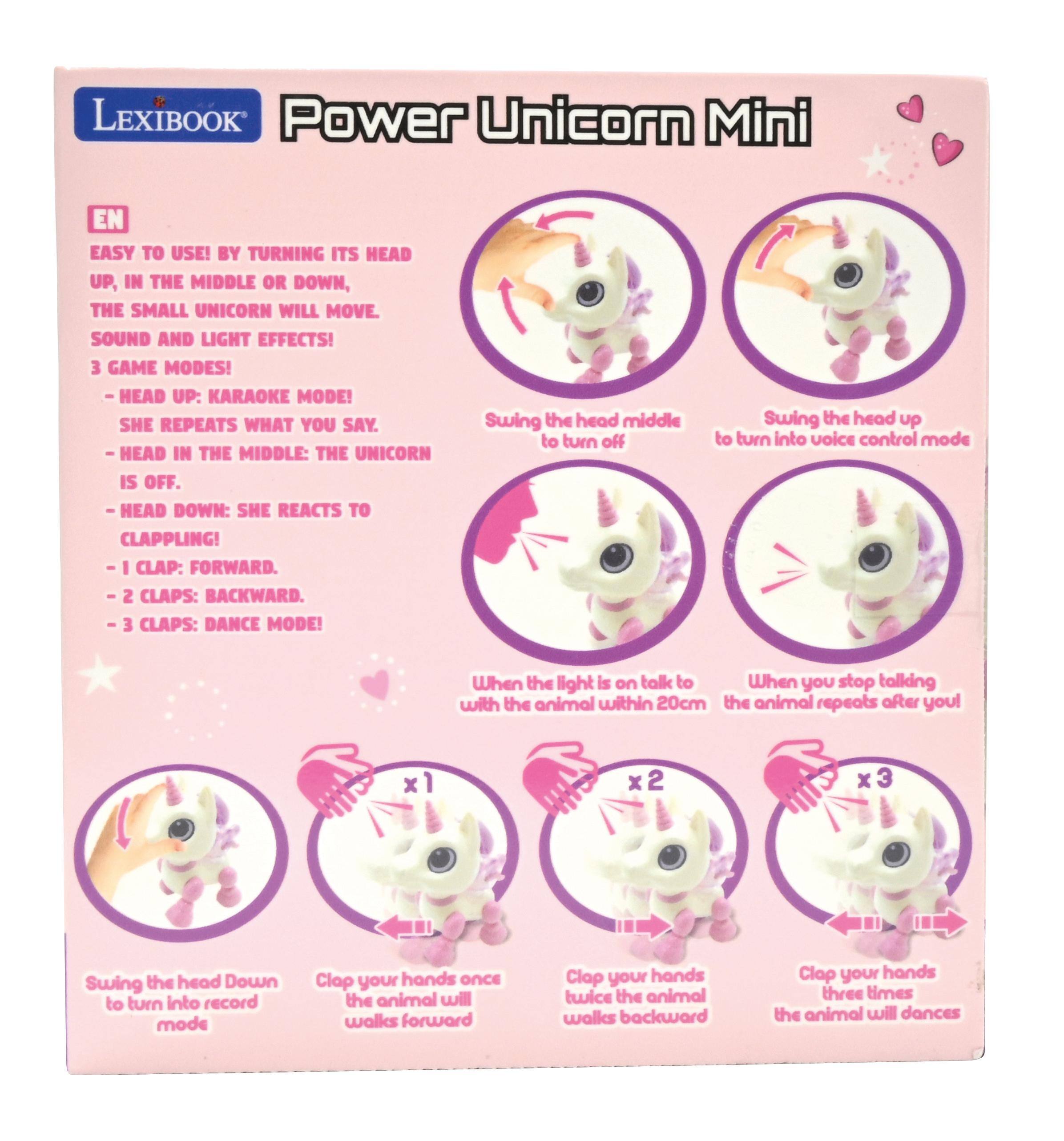 LEXIBOOK Power Unicorn Mini

EN

EASY TO USE! BY TURNING ITS HEAD UP, IN THE MIDDLE OR DOWN, THE SMALL UNICORN WILL MOVE. SOUND AND LIGHT EFFECTS! 3 GAME MODES! -HEAD UP: KARAOKE MODE! SHE REPEATS WHAT YOU SAY. HEAD IN THE MIDDLE: THE UNICORN IS OFF. -HEAD DOWN: SHE REACTS TO CLAPPING! CLAP: FORWARD. CLAPS: BACKWARD. CLAPS: DANCE MODE!

Swing the head middle to turn off
Swing the head up to turn into voice control mode
When the light is on talk to When you stop talking with the animal within 20cm the animal repeats after you!

x2
x3
Swing the head Down to turn into record mode
Clap your hands ONCE the animal will walks forward
Clap your hands twice the animal walks backward
Clap your hands three times the animal will dances