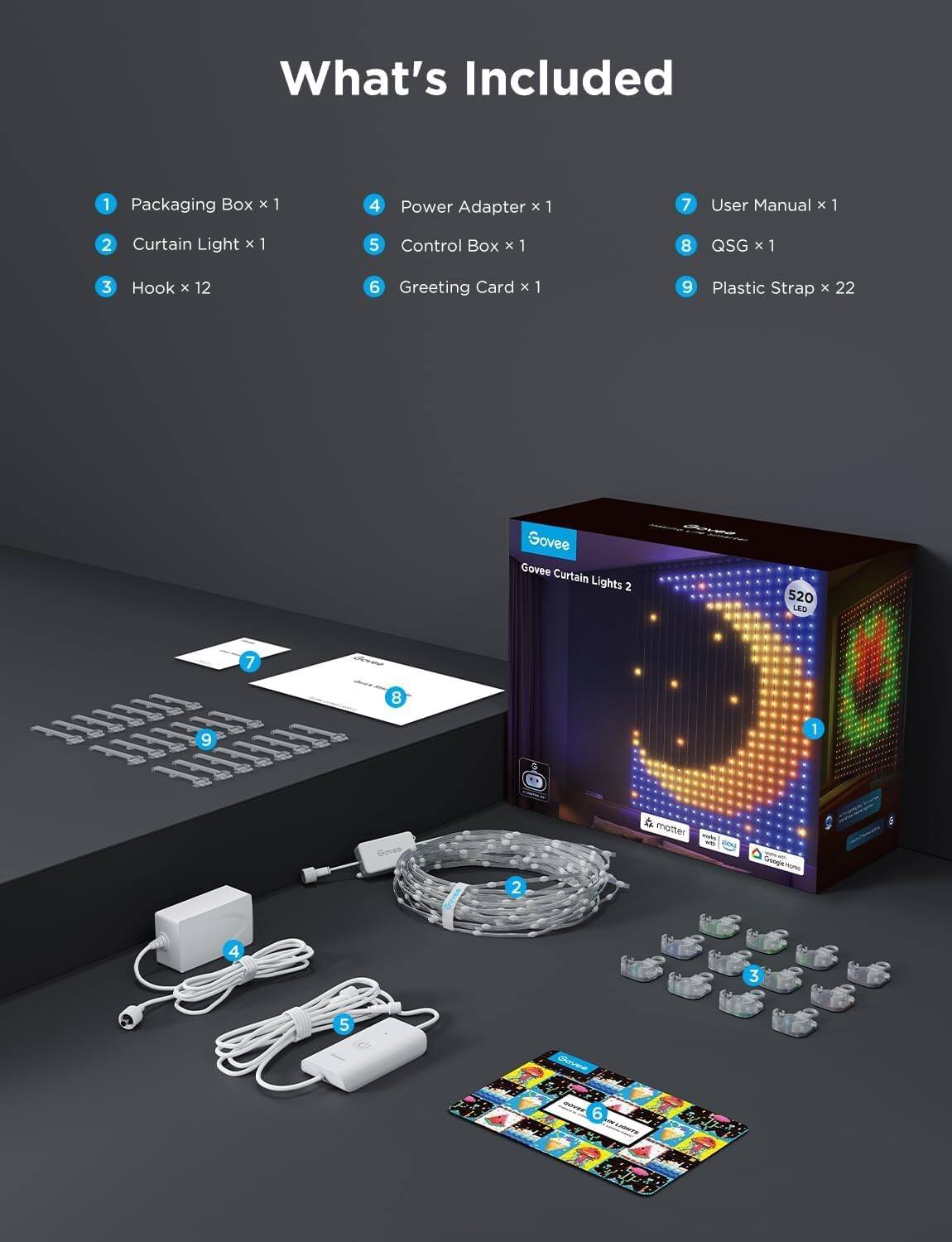 What's Included

1. Packaging Box x 1  
2. Curtain Light x 1  
3. Hook x 12  
4. Power Adapter x 1  
5. Control Box x 1  
6. Greeting Card x 1  
7. User Manual x 1  
8. QSG x 1  
9. Plastic Strap x 22  

Govee Curtain Lights 2  
520 LED  

Govee  
Govee Curtain Lights 2  
520 LED  
Govee  
Govee  
Govee  
Govee  
Govee  
Govee  
Govee  
Govee  
Govee  
Govee  
Govee  
Govee  
Govee  
Govee  
Govee  
Govee  
Govee  
Govee  
Govee  
Govee  
Govee  
Govee  
Govee  
Govee  
Govee  
Govee  
Govee  
Govee  
Govee  
Govee  
Govee  
Govee  
Govee  
Govee  
Govee  
Govee  
Govee  

