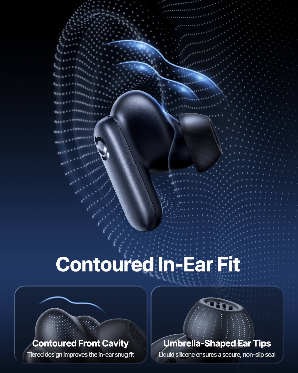 Contoured In-Ear Fit

Contoured Front Cavity
Tiered design improves the in-ear snug fit

Umbrella-Shaped Ear Tips
Liquid silicone ensures a secure, non-slip seal