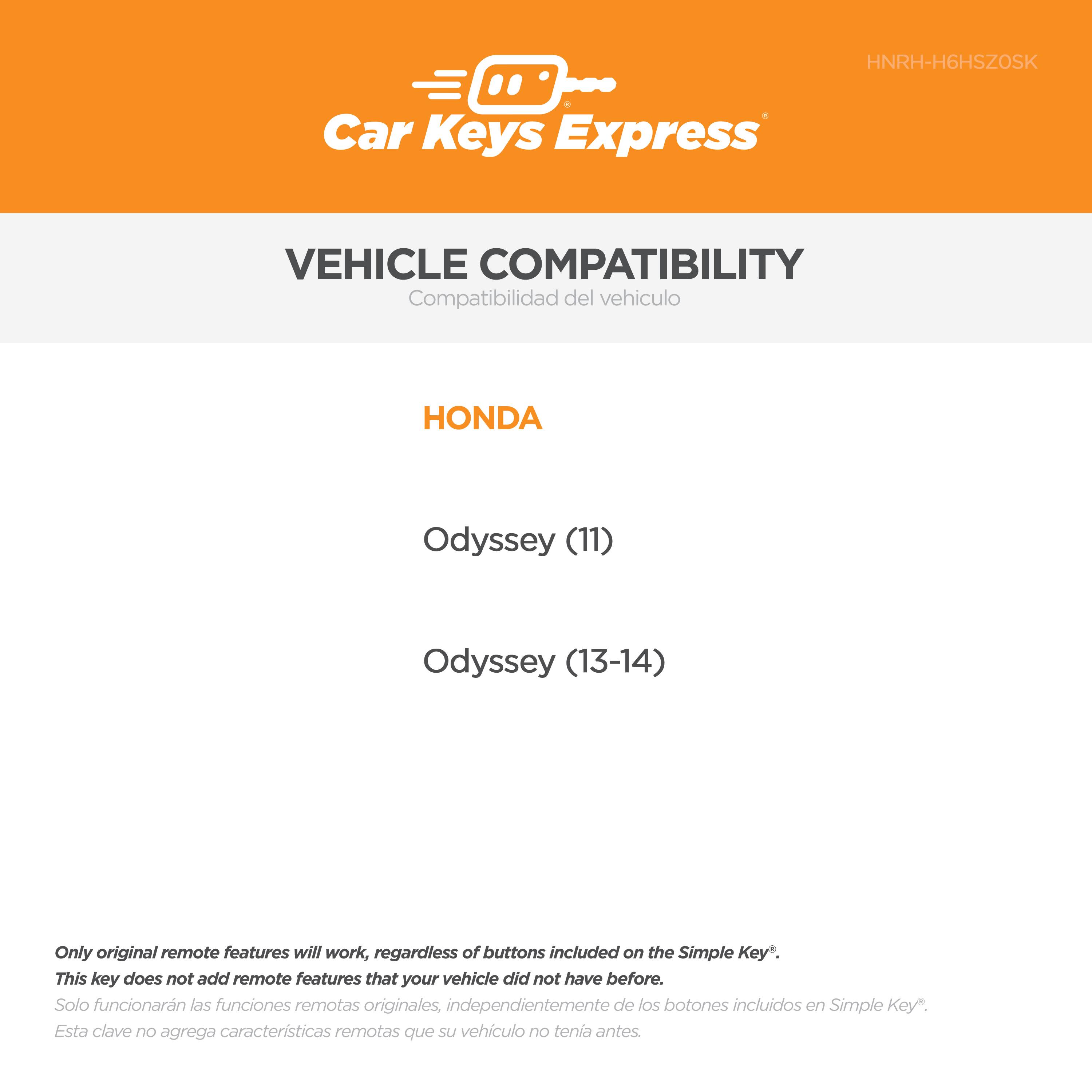HNRH-H6HSZOSK

Car Keys Express

VEHICLE COMPATIBILITY  
Compatibilidad del vehículo

HONDA  
Odyssey (11)  
Odyssey (13-14)

Only original remote features will work, regardless of buttons included on the Simple Key*.  
This key does not add remote features that your vehicle did not have before.  
Solo funcionarán las funciones remotas originales, independientemente de los botones incluidos en Simple Key*.  
Esta clave no agrega características remotas que su vehículo no tenía antes.