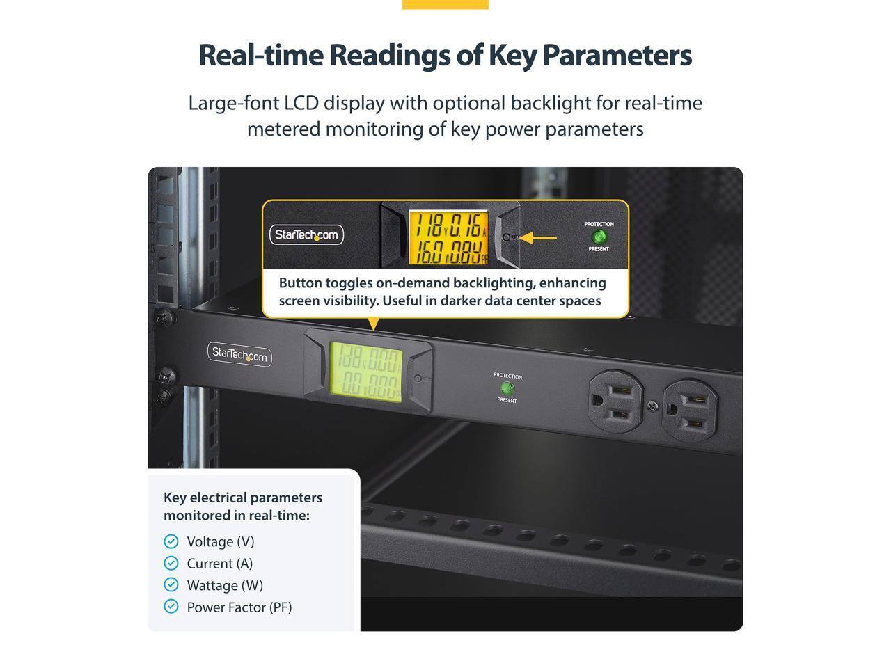 Real-time Readings of Key Parameters

Large-font LCD display with optional backlight for real-time metered monitoring of key power parameters

Button toggles on-demand backlighting, enhancing screen visibility. Useful in darker data center spaces

Key electrical parameters monitored in real-time:
- Voltage (V)
- Current (A)
- Wattage (W)
- Power Factor (PF)