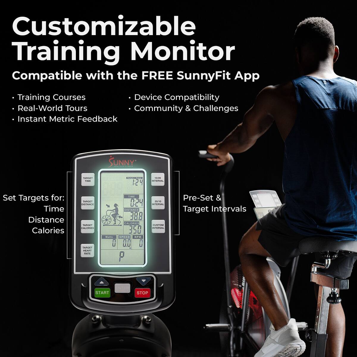 Customizable Training Monitor
Compatible with the FREE SunnyFit App
Training Courses
Device Compatibility
Real-World Tours
Community & Challenges
Instant Metric Feedback

Set Targets for:
Time
Distance
Calories

Pre-Set & Target Intervals

START
STOP