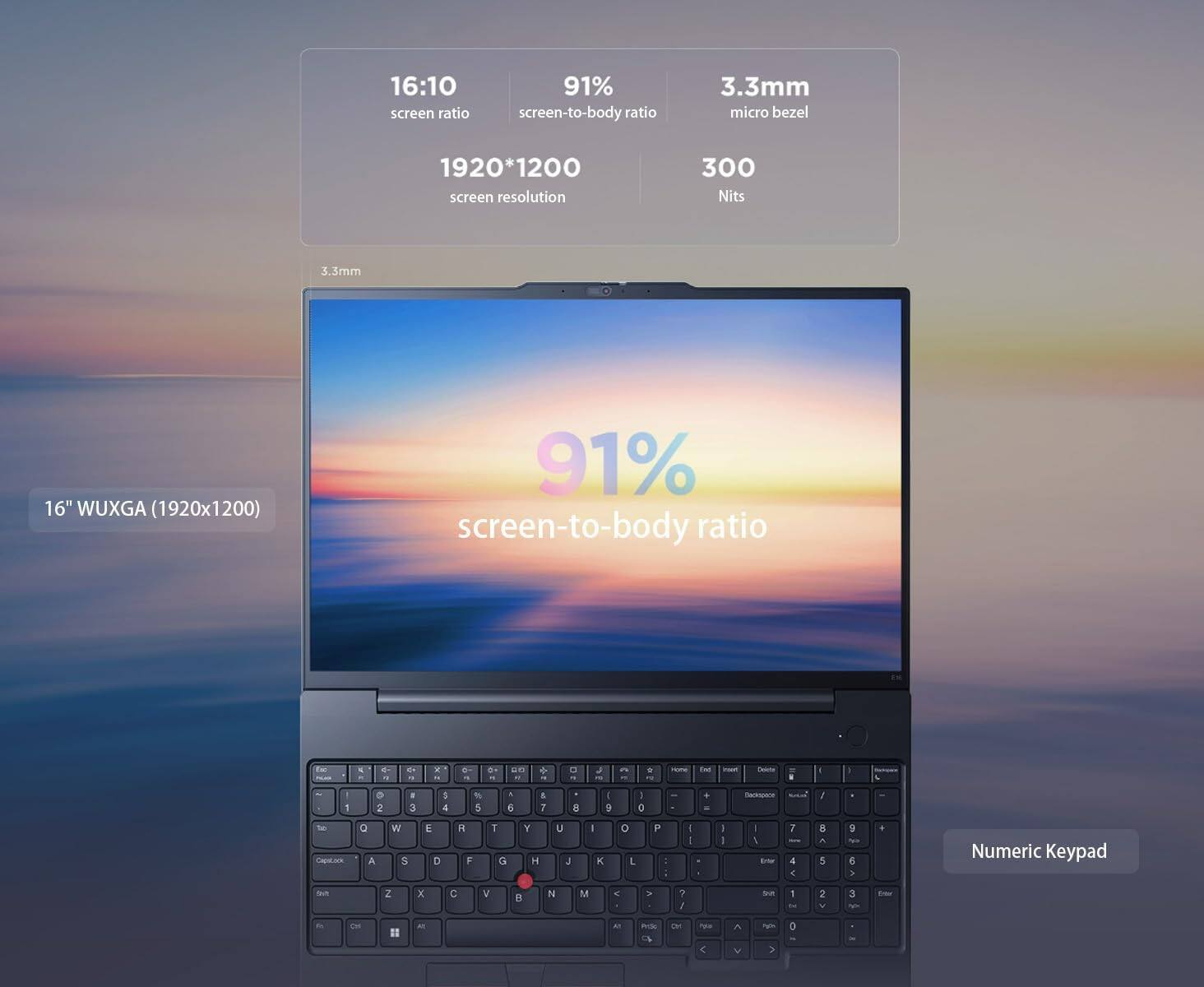 16:10 screen ratio  
91% screen-to-body ratio  
3.3mm micro bezel  
1920*1200 screen resolution  
300 Nits  
16" WUXGA (1920x1200)  
91% screen-to-body ratio  
Numeric Keypad