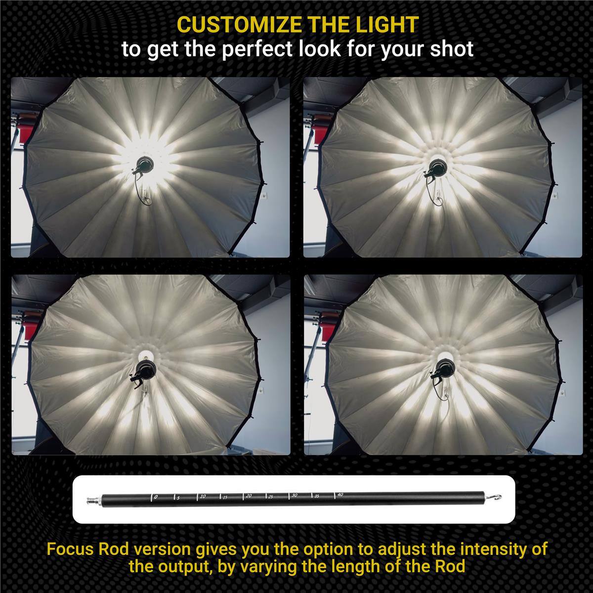 CUSTOMIZE THE LIGHT to get the perfect look for your shot

Focus Rod version gives you the option to adjust the intensity of the output, by varying the length of the Rod