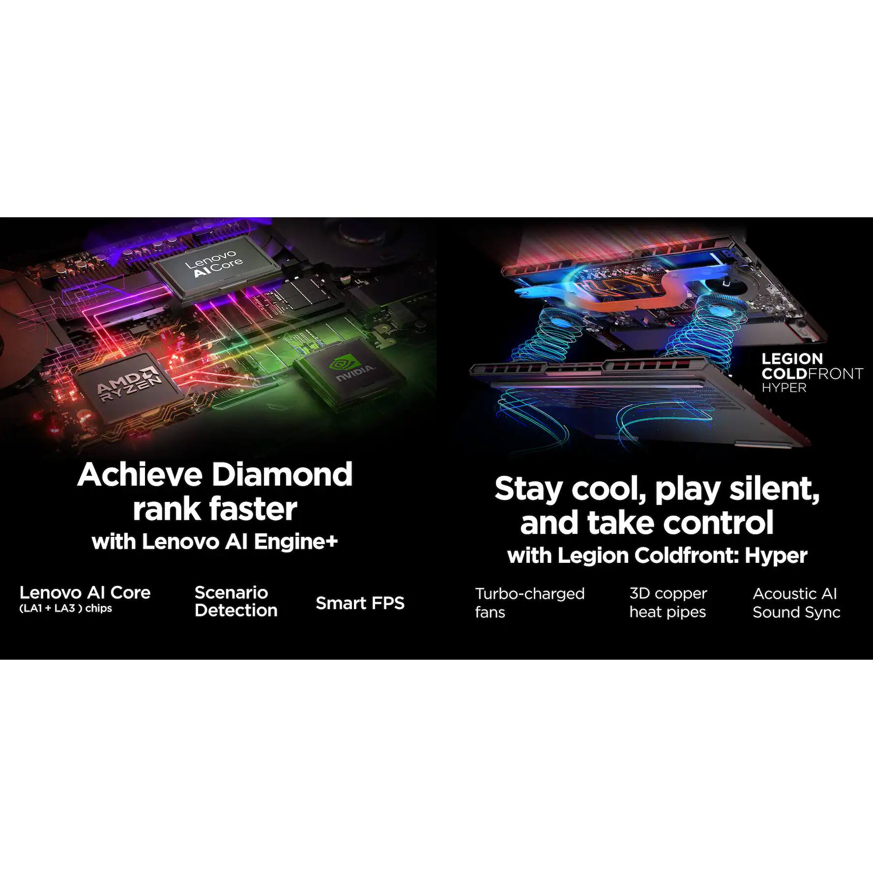 Lenovo AMD Ryzen NVIDIA LEGION COLD FRONT HYPER

Achieve Diamond rank faster with Lenovo AI Engine+

- Lenovo AI Core (LA1 + LA3) chips
- Scenario Detection
- Smart FPS

Stay cool, play silent, and take control with Legion Coldfront: Hyper

- Turbo-charged fans
- 3D copper heat pipes
- Acoustic AI Sound Sync