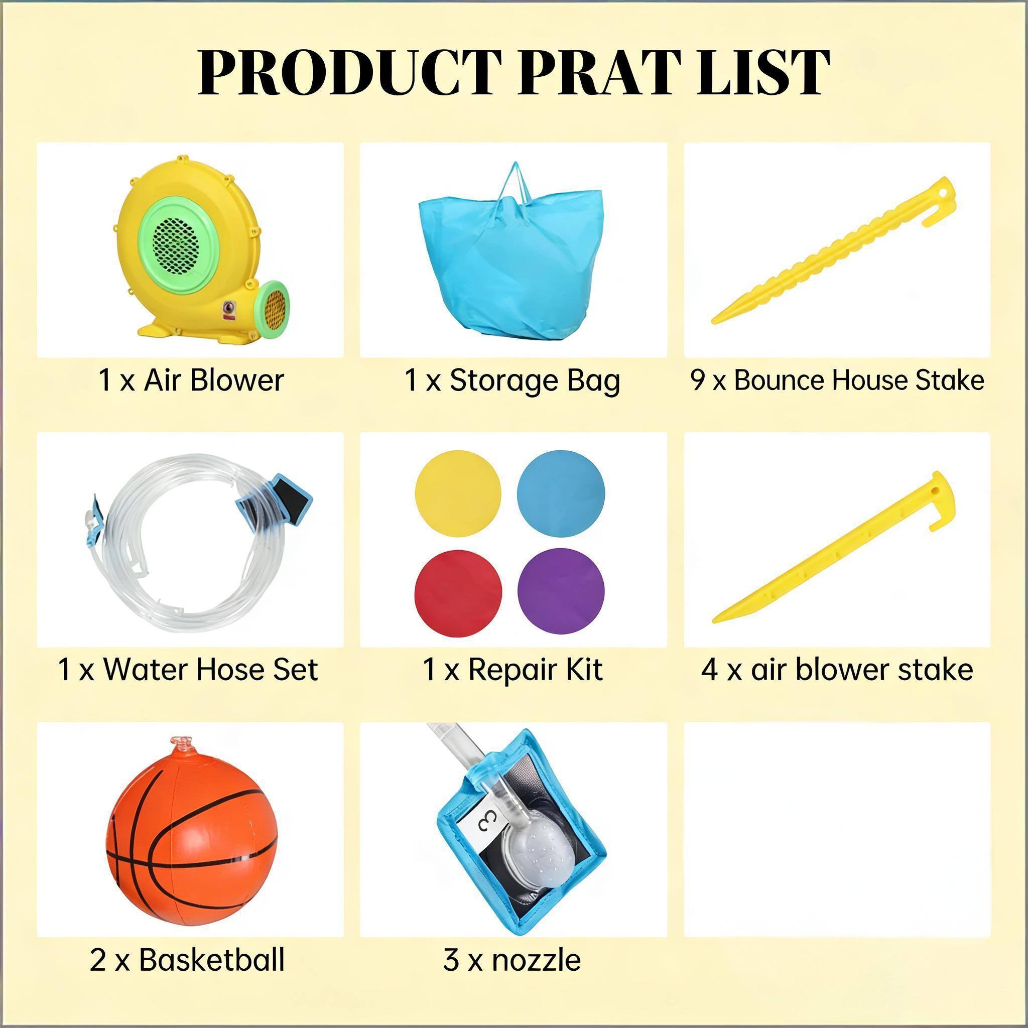 PRODUCT PRAT LIST

1 x Air Blower  
1 x Storage Bag  
9 x Bounce House Stake  
1 x Water Hose Set  
1 x Repair Kit  
4 x Air Blower Stake  
2 x Basketball  
3 x Nozzle