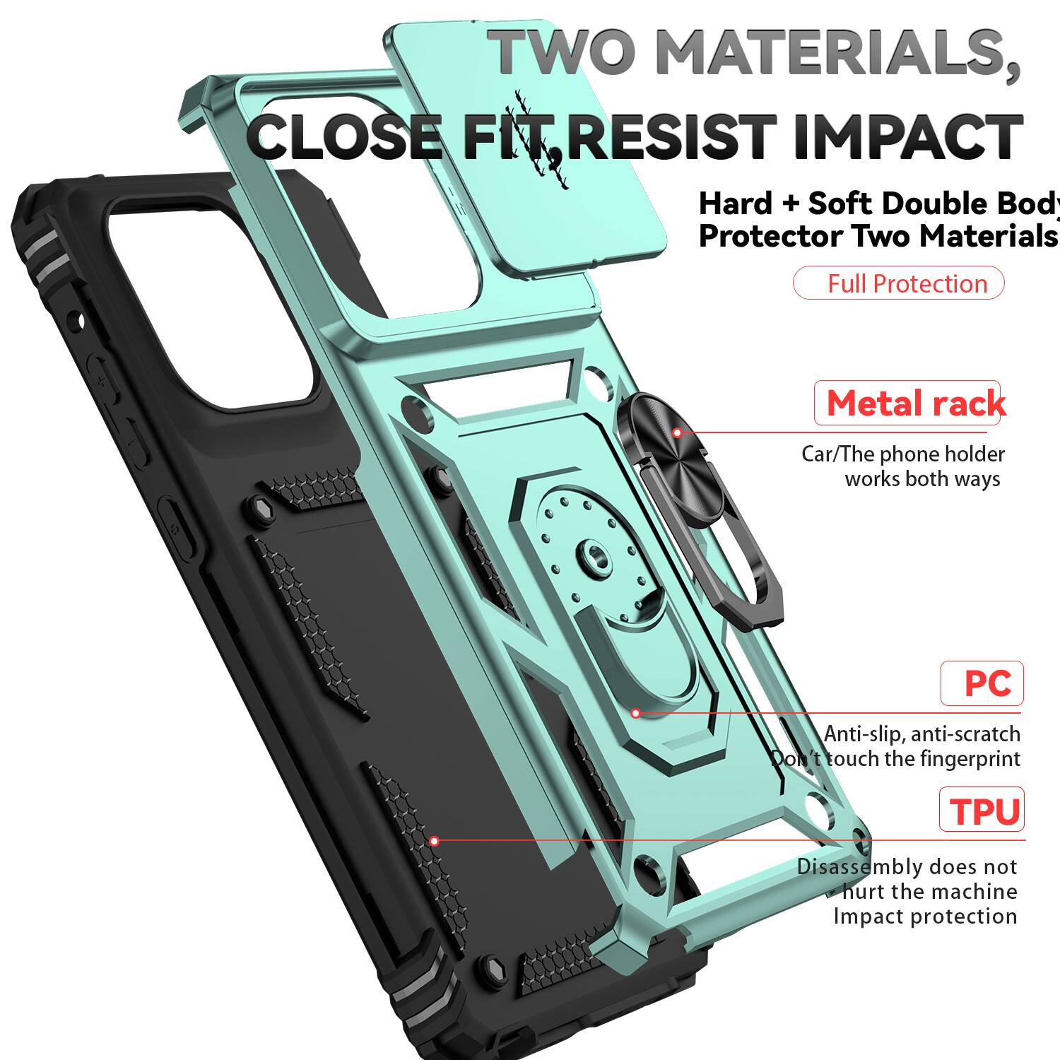 TWO MATERIALS, CLOSE FIT RESIST IMPACT  
Hard + Soft Double Body Protector Two Materials  
Full Protection  
Metal rack  
Car/The phone holder works both ways  
PC  
Anti-slip, anti-scratch  
Don't touch the fingerprint  
TPU  
Disassembly does not hurt the machine  
Impact protection